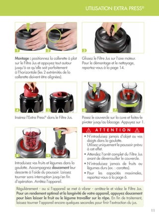 11
UTILISATION EXTRA PRESS®
Insérez l’Extra Press®
dans le Filtre Jus.
Introduisez vos fruits et légumes dans la
goulotte. Accompagnez doucement leur
descente à l’aide du poussoir. Laissez
tourner sans interruption jusqu’en fin
d’opération. Arrêtez l’appareil.
Montage : positionnez la collerette à plat
sur le Filtre Jus et appuyez tout autour
jusqu’à ce qu’elle soit parfaitement
à l’horizontale (les 2 extrémités de la
collerette doivent être alignées).
Glissez le Filtre Jus sur l’axe moteur.
Pour le démontage et le nettoyage,
reportez-vous à la page 14.
Régulièrement - ou si l’appareil se met à vibrer - arrêtez-le et videz le Filtre Jus.
Pour un rendement optimal et la longévité de votre appareil, appuyez doucement
pour bien laisser le fruit ou le légume travailler sur la râpe. En fin de traitement,
laissez tourner l’appareil encore quelques secondes pour finir l’extraction du jus.
Posez le couvercle sur la cuve et faites-le
pivoter jusqu’au blocage. Appuyez sur 1.
A T T E N T I O N
• N’introduisez jamais d’objet ou vos
doigts dans la goulotte. 	
Utilisez uniquement le poussoir prévu
à cet effet.
• Attendez l’arrêt complet du Filtre Jus
avant de déverrouiller le couvercle.
• N’introduisez jamais de fruits ou
légumes durs (ex. : carottes).
• Pour les capacités maximales,
reportez-vous à la page 6.
1
4
8
2
5
9
3
6 7
 