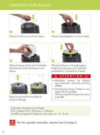 UTILISATION COUPE-LÉGUMES
12
La fonction est gravée sur le disque. 	
R/G = Râpeur, E/S = Eminceur, J = Julienne.
Le chiffre correspond à l’épaisseur de coupe, ex. : 2 = 2 mm
A T T E N T I O N
Glissez la midi cuve sur l’axe moteur.
Placez le disque choisi avec l’indication
de la fonction et de l’épaisseur sur le
dessus.
Posez le couvercle et verrouillez-le
jusqu’au blocage.
• Manipulez toujours les disques
avec précaution : les lames sont très
affûtées.
• N’introduisez jamais d’objet ou vos
doigts dans la goulotte. 	
Utilisez uniquement le poussoir prévu
à cet effet.
Glissez le prolongateur sur l’axe moteur.
Glissez le disque sur le prolongateur.
Faites-le tourner pour qu’il s’emboîte
parfaitement. Il se place en 2 temps.
1
3
5 6
2
4
Pour les capacités maximales, reportez-vous à la page 6.
 