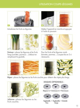 13
Introduisez les fruits ou légumes.
Emincer : placez les légumes et les fruits
longs (carottes, poireaux…) debout en
remplissant la goulotte.
Râper : placez les légumes ou les fruits couchés pour obtenir des râpés plus longs.
Julienne : placez les légumes ou les
fruits couchés.
Mettez l’appareil en marche et appuyez
à l’aide du poussoir.
Pour les fruits et les légumes ronds
(tomates, pommes…) coupez-les en 2 si
nécessaire.
7 8
UTILISATION COUPE-LÉGUMES
disques optionnels :
Râpeur 6 • Eminceur 6 • Parmesan
• Ondulé•Tagliatelle
fine
Tagliatelle
large
 