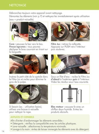 14
NETTOYAGE
ASTUCES ET CONSEILS
Afin d’éviter d’endommager les éléments amovibles :
• Détergents : vérifiez la compatibilité avec les articles plastiques.
• Lave-vaisselle : sélectionnez la température minimale.
• Lavage à la main : évitez de laisser immergés les éléments avec du détergent.
Cuve : poussez le bec vers le bas.
Presse-agrumes : vous pouvez
déclipser le bras couvrant en tirant sur
la languette.
Insérez le petit côté de la spatule dans
le Filtre Jus et raclez pour éliminer le
gros de la pulpe.
Si besoin (ex. : utilisation baies), 	
utilisez une brosse à vaisselle 	
pour nettoyer la rape.
Débranchez toujours votre appareil avant nettoyage.
Démontez les éléments (voir p.7) et nettoyez-les immédiatement après utilisation
(eau + produit vaisselle).
Bloc moteur : essuyez-le avec un
chiffon doux humide. Evitez les
produits abrasifs.
Filtre Jus : retirez la collerette.
Appuyez sur PUSH vers l’intérieur
puis soulevez.
Sous un filet d’eau : raclez le Filtre Jus
d’abord à l’extérieur puis à l’intérieur.
Videz les résidus sous l’eau courante.
 