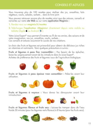 15
Votre Juice Expert®
vous permet d’inventer au fil de vos envies, des saisons et de
votre imagination, vos jus, smoothies, coulis, sorbets…
Ces conseils et astuces assureront le succès de vos créations.
Le choix des fruits et légumes est primordial pour obtenir de délicieux jus riches
en vitamines et nutriments. Voici quelques précautions à suivre :
Fruits et légumes à peau fine «comestible» : Pas besoin de les éplucher,
lavez-les soigneusement avant de les introduire dans le Juice Expert®
.
Achetez de préférence des fruits et légumes issus de l’agriculture biologique.
Fruits et légumes à peau épaisse «non comestible» : Pelez-les avant leur
utilisation.
Fruits et légumes à noyaux : Vous devez les dénoyauter avant leur
introduction.
Fruits et légumes fibreux et fruits secs : Laissez-les tremper dans de l’eau
froide 30 minutes (pour les légumes verts fibreux) à 8 heures (pour les fruits secs).
Vous trouverez plus de 100 recettes pour réaliser des jus, smoothies, laits
végétaux, coulis, salades, sorbets... dans le livre joint.
Vous pouvez retrouver encore plus de recettes ainsi que des astuces, conseils et
variantes sur notre site Web ou sur notre application Magimix :
1. Rendez-vous sur magimix.fr/recettes
2. Téléchargez l’application «Magimix» directement depuis votre mobile ou
tablette (Apple ou Androïd ).
CONSEILS ET ASTUCES
 