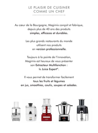 Au cœur de la Bourgogne, Magimix conçoit et fabrique,
depuis plus de 40 ans des produits
simples, efﬁcaces et durables.
Les plus grands restaurants du monde
utilisent nos produits
en version professionnelle.
Toujours à la pointe de l’innovation,
Magimix est heureux de vous présenter
son Extracteur Multifonction :
le Juice Expert®
.
Il vous permet de transformer facilement
tous les fruits et légumes
en jus, smoothies, coulis, soupes et salades.
LE PLAISIR DE CUISINER
COMME UN CHEF
 