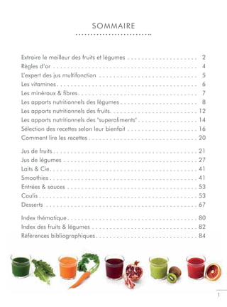 1
Extraire le meilleur des fruits et légumes . . . . . . . . . . . . . . . . . . . . 02
Règles d’or . . . . . . . . . . . . . . . . . . . . . . . . . . . . . . . . . . . . . . . . . 04
L’expert des jus multifonction . . . . . . . . . . . . . . . . . . . . . . . . . . . . 05
Les vitamines . . . . . . . . . . . . . . . . . . . . . . . . . . . . . . . . . . . . . . . . 06
Les minéraux  ﬁbres. . . . . . . . . . . . . . . . . . . . . . . . . . . . . . . . . . 07
Les apports nutritionnels des légumes . . . . . . . . . . . . . . . . . . . . . . 08
Les apports nutritionnels des fruits. . . . . . . . . . . . . . . . . . . . . . . . . 12
Les apports nutritionnels des superaliments . . . . . . . . . . . . . . . . . 14
Sélection des recettes selon leur bienfait . . . . . . . . . . . . . . . . . . . . 16
Comment lire les recettes . . . . . . . . . . . . . . . . . . . . . . . . . . . . . . . 20
Jus de fruits . . . . . . . . . . . . . . . . . . . . . . . . . . . . . . . . . . . . . . . . . 21
Jus de légumes . . . . . . . . . . . . . . . . . . . . . . . . . . . . . . . . . . . . . . 27
Laits  Cie. . . . . . . . . . . . . . . . . . . . . . . . . . . . . . . . . . . . . . . . . . 41
Smoothies . . . . . . . . . . . . . . . . . . . . . . . . . . . . . . . . . . . . . . . . . . 41
Entrées  sauces . . . . . . . . . . . . . . . . . . . . . . . . . . . . . . . . . . . . . 53
Coulis . . . . . . . . . . . . . . . . . . . . . . . . . . . . . . . . . . . . . . . . . . . . . 53
Desserts . . . . . . . . . . . . . . . . . . . . . . . . . . . . . . . . . . . . . . . . . . . 67
Index thématique . . . . . . . . . . . . . . . . . . . . . . . . . . . . . . . . . . . . . 80
Index des fruits  légumes . . . . . . . . . . . . . . . . . . . . . . . . . . . . . . 82
Références bibliographiques. . . . . . . . . . . . . . . . . . . . . . . . . . . . . 84
SOMMAIRE
 