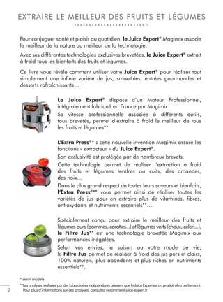 2
EXTRAIRE LE MEILLEUR DES FRUITS ET LÉGUMES
Pour conjuguer santé et plaisir au quotidien, le Juice Expert®
Magimix associe
le meilleur de la nature au meilleur de la technologie.
Avec ses différentes technologies exclusives brevetées, le Juice Expert®
extrait
à froid tous les bienfaits des fruits et légumes.
Ce livre vous révèle comment utiliser votre Juice Expert®
pour réaliser tout
simplement une inﬁnie variété de jus, smoothies, entrées gourmandes et
desserts rafraîchissants…
Le Juice Expert®
dispose d’un Moteur Professionnel,
intégralement fabriqué en France par Magimix.
Sa vitesse professionnelle associée à différents outils,
tous brevetés, permet d’extraire à froid le meilleur de tous
les fruits et légumes**.
L’Extra Press®
* : cette nouvelle invention Magimix assure les
fonctions « extracteur » du Juice Expert®
.
Son exclusivité est protégée par de nombreux brevets.
Cette technologie permet de réaliser l’extraction à froid
des fruits et légumes tendres ou cuits, des amandes,
des noix...
Dans le plus grand respect de toutes leurs saveurs et bienfaits,
l‘Extra Press®
** vous permet ainsi de réaliser toutes les
variétés de jus pour en extraire plus de vitamines, ﬁbres,
antioxydants et nutriments essentiels**…
Spécialement conçu pour extraire le meilleur des fruits et
légumes durs (pommes, carottes...) et légumes verts (choux, céleri...),
le Filtre Jus** est une technologie brevetée Magimix aux
performances inégalées.
Selon vos envies, la saison ou votre mode de vie,
le Filtre Jus permet de réaliser à froid des jus purs et clairs,
100% naturels, plus abondants et plus riches en nutriments
essentiels**.
* selon modèle
**Les analyses réalisées par des laboratoires indépendants attestent que le Juice Expert est un produit ultra performant.
Pour plus d’informations sur ces analyses, consultez notamment juice-expert.fr
S
C
d
d
D
l
v
 