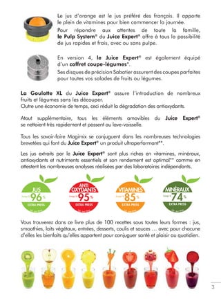 Le jus d’orange est le jus préféré des français. Il apporte
le plein de vitamines pour bien commencer la journée.
Pour répondre aux attentes de toute la famille,
le Pulp System®
du Juice Expert®
offre à tous la possibilité
de jus rapides et frais, avec ou sans pulpe.
En version 4, le Juice Expert®
est également équipé
d’un coffret coupe-légumes*.
Ses disques de précision Sabatier assurent des coupes parfaites
pour toutes vos salades de fruits ou légumes.
La Goulotte XL du Juice Expert®
assure l’introduction de nombreux
fruits et légumes sans les découper.
Outre une économie de temps, ceci réduit la dégradation des antioxydants.
Atout supplémentaire, tous les éléments amovibles du Juice Expert®
se nettoient très rapidement et passent au lave-vaisselle.
Tous les savoir-faire Magimix se conjuguent dans les nombreuses technologies
brevetées qui font du Juice Expert®
un produit ultraperformant**.
Les jus extraits par le Juice Expert®
sont plus riches en vitamines, minéraux,
antioxydants et nutriments essentiels et son rendement est optimal** comme en
attestent les nombreuses analyses réalisées par des laboratoires indépendants.
Vous trouverez dans ce livre plus de 100 recettes sous toutes leurs formes : jus,
smoothies, laits végétaux, entrées, desserts, coulis et sauces … avec pour chacune
d’elles les bienfaits qu’elles apportent pour conjuguer santé et plaisir au quotidien.
3
Le
le
Po
le
d
ANTI
OXYDANTS
EXTRA PRESS
95
lab. test ISHA
VITAMINES
EXTRA PRESS
85
lab. test ISHA
JUS
EXTRA PRESS
96
lab. test ISHA
Jusqu’à Jusqu’àJusqu’à
MINÉRAUX
EXTRA PRESS
74
lab. test ISHA
Jusqu’à
 
