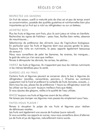 RÈGLES D’OR
RESPECTEZ LES SAISONS
Un fruit de saison, cueilli à maturité près de chez soi et peu de temps avant
sa consommation, possède des qualités gustatives et nutritionnelles bien plus
importantes qu’un fruit qui a mûri au réfrigérateur ou sur un bateau.
ACHETEZ BON
Plus les fruits et légumes sont frais, plus ils sont juteux et riches en bienfaits.
Recherchez les signes de fraîcheur : peau lisse, feuilles bien vertes, absence
de meurtrissures…
Sélectionnez de préférence des aliments issus de l’agriculture biologique.
En particulier pour les fruits et légumes dont vous pouvez garder la peau.
Toujours très riche en nutriments, la peau apporte également beaucoup
de saveurs !
Nous vous conseillons de peler les bananes, les ananas, les mangues...
le goût de votre jus n’en sera que meilleur.
Pensez à dénoyauter les abricots, les cerises, les pêches...
VARIEZ les fruits et légumes. Ils n’apportent pas tous les mêmes nutriments
ni les mêmes bénéﬁces pour la santé.
GARDEZ-LES AU FRAIS
Certains fruits et légumes peuvent se conserver dans le bac à légumes du
réfrigérateur (carottes, concombres, poivrons…). D’autres au contraire
supportent mal le froid et préfèrent la corbeille de fruits (tomates, avocats...).
Dans tous les cas, placez-les de préférence 1 heure au réfrigérateur avant de
les utiliser car les jus sont toujours meilleurs frais que tièdes.
Si vous ajoutez des glaçons, veillez à la qualité de l’eau utilisée.
RINCEZ toujours vos fruits et légumes avant de les utiliser.
Ne laissez pas tremper vos légumes mais passez-les simplement sous l’eau.
FAITES-VOUS PLAISIR !
Pensez à récupérer la pulpe de vos fruits et légumes pour réaliser
de délicieuses recettes.
Les fruits sont également une source de fructose (sucre naturel).
Si vous surveillez vos apports en sucres, nous vous conseillons donc d’alterner
jus de fruits et jus de légumes, naturellement moins sucrés.
4
 