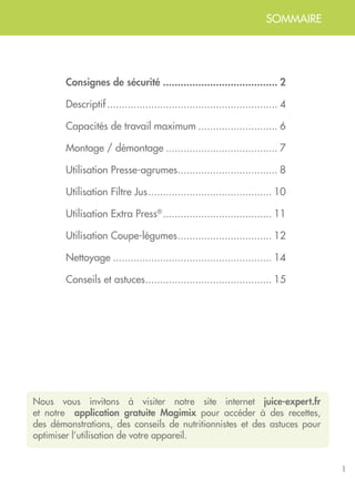 Consignes de sécurité........................................ 2
Descriptif........................................................... 4
Capacités de travail maximum............................ 6
Montage / démontage....................................... 7
Utilisation Presse-agrumes................................... 8
Utilisation Filtre Jus........................................... 10
Utilisation Extra Press®
...................................... 11
Utilisation Coupe-légumes................................. 12
Nettoyage....................................................... 14
Conseils et astuces............................................ 15
SOMMAIRE
Nous vous invitons à visiter notre site internet juice-expert.fr
et notre application gratuite Magimix pour accéder à des recettes,
des démonstrations, des conseils de nutritionnistes et des astuces pour
optimiser l’utilisation de votre appareil.
1
 