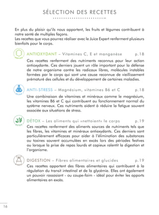 16
SÉLECTION DES RECETTES
En plus du plaisir qu’ils nous apportent, les fruits et légumes contribuent à
notre santé de multiples façons.
Les recettes que vous pourrez réaliser avec le Juice Expert renferment plusieurs
bienfaits pour le corps.
ANTIOXYDANT – Vitamines C, E et manganèse p.18
Ces recettes renferment des nutriments reconnus pour leur action
antioxydante. Ces derniers jouent un rôle important pour la défense
de notre organisme contre les radicaux libres, molécules instables
formées par le corps qui sont une cause reconnue de vieillissement
prématuré des cellules et du développement de certaines maladies.
ANTI-STRESS – Magnésium, vitamines B6 et C p.18
Une combinaison de vitamines et minéraux comme le magnésium,
les vitamines B6 et C qui contribuent au fonctionnement normal du
système nerveux. Ces nutriments aident à réduire la fatigue souvent
associée aux situations de stress.
DÉTOX – Les aliments qui «nettoient» le corps p.19
Ces recettes renferment des aliments sources de nutriments tels que
les ﬁbres, les vitamines et minéraux antioxydants. Ces derniers sont
particulièrement efﬁcaces pour aider à l’élimination des substances
ou toxines souvent accumulées en excès lors des périodes festives
ou lorsque la prise de repas lourds et copieux ralentit la digestion et
l’organisme.
DIGESTION – Fibres alimentaires et glucides p.19
Ces recettes apportent des ﬁbres alimentaires qui contribuent à la
régulation du transit intestinal et de la glycémie. Elles ont également
un pouvoir rassasiant - ou coupe-faim - idéal pour éviter les apports
alimentaires en excès.
A
N T I O X
R E L A X
D E T O X
D I G E S T
 