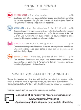 17
SELON LEUR BIENFAIT
ADAPTEZ VOS RECETTES PERSONNELLES
Toutes les recettes du livre ont été testées. Les résultats peuvent varier
selon la taille des fruits et légumes choisis, leur qualité et leur fraîcheur.
Consultez les règles d’or (p.4) aﬁn de sélectionner au mieux vos ingrédients.
Inspirez-vous de ce livre pour créer vos propres recettes.
ÉNERGISANT – Glucides simples p.18
Idéales au petit déjeuner ou en collation lors de journées bien remplies,
ces recettes apportent les glucides simples nécessaires pour fournir à
l’organisme de l’énergie rapidement disponible.
IMMUNITÉ – Zinc, fer, vitamines A, B6, B9, C et D p.18
Ces recettes sont riches en nutriments qui veillent au bon fonctionnement
du système immunitaire comme le zinc, le fer, les vitamines A, B6, B9,
C et D. Ces nutriments sont aussi importants pour protéger le corps
contre le développement de certaines maladies.
MINCEUR – Moins de 80 kcal/portion p.19
Ces recettes sont particulièrement riches en eau et pauvres en calories.
Elles sont intéressantes pour celles et ceux qui se préoccupent du
maintien de leur ligne.
REVITALISANT – Protéines, glucides et phosphore p.19
Ces recettes fournissent au corps une combinaison optimale de
nutriments pour permettre à l’organisme de bien récupérer après un
exercice physique modéré ou intense.
I
M
M U N I T
Y
L I G H T
R E C U P
E N E R G Y
Consultez et partagez vos recettes et astuces sur :
www.magimix.fr/recettes
Application gratuite Magimix pour mobile et tablette
 