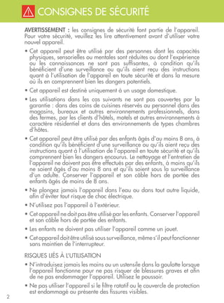 2
CONSIGNES DE SÉCURITÉCONSIGNES DE SÉCURITÉ
AVERTISSEMENT : les consignes de sécurité font partie de l’appareil.
Pour votre sécurité, veuillez les lire attentivement avant d’utiliser votre
nouvel appareil.
• Cet appareil peut être utilisé par des personnes dont les capacités
physiques, sensorielles ou mentales sont réduites ou dont l’expérience
ou les connaissances ne sont pas suffisantes, à condition qu’ils
bénéficient d’une surveillance ou qu’ils aient reçu des instructions
quant à l’utilisation de l’appareil en toute sécurité et dans la mesure
où ils en comprennent bien les dangers potentiels.
• Cet appareil est destiné uniquement à un usage domestique.
• Les utilisations dans les cas suivants ne sont pas couvertes par la
garantie : dans des coins de cuisines réservés au personnel dans des
magasins, bureaux et autres environnements professionnels, dans
des fermes, par les clients d’hôtels, motels et autres environnements à
caractère résidentiel et dans des environnements de types chambres
d’hôtes.
• Cet appareil peut être utilisé par des enfants âgés d’au moins 8 ans, à
condition qu’ils bénéficient d’une surveillance ou qu’ils aient reçu des
instructions quant à l’utilisation de l’appareil en toute sécurité et qu’ils
comprennent bien les dangers encourus. Le nettoyage et l’entretien de
l’appareil ne doivent pas être effectués par des enfants, à moins qu’ils
ne soient âgés d’au moins 8 ans et qu’ils soient sous la surveillance
d’un adulte. Conserver l’appareil et son câble hors de portée des
enfants âgés de moins de 8 ans.
• Ne plongez jamais l’appareil dans l’eau ou dans tout autre liquide,
afin d’éviter tout risque de choc électrique.
• N’utilisez pas l’appareil à l’extérieur.
• Cet appareil ne doit pas être utilisé par les enfants. Conserver l’appareil
et son câble hors de portée des enfants.
• Les enfants ne doivent pas utiliser l’appareil comme un jouet.
• Cet appareil doit être utilisé sous surveillance, même s’il peut fonctionner
sans maintien de l’interrupteur.
RISQUES LIÉS À L’UTILISATION
• N’introduisez jamais les mains ou un ustensile dans la goulotte lorsque
l’appareil fonctionne pour ne pas risquer de blessures graves et afin
de ne pas endommager l’appareil. Utilisez le poussoir.
• Ne pas utiliser l’appareil si le filtre rotatif ou le couvercle de protection
est endommagé ou présente des fissures visibles.
 