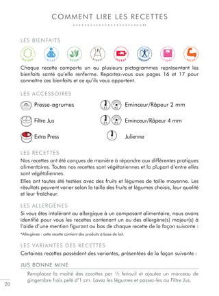 20
COMMENT LIRE LES RECETTES
R E L A X
D I G E S T L I G H TD E T O X
IM
M U N I T
Y
A
N T I O X E N E R G Y R E C U P
LES BIENFAITS
Chaque recette comporte un ou plusieurs pictogrammes représentant les
bienfaits santé qu’elle renferme. Reportez-vous aux pages 16 et 17 pour
connaître ces bienfaits et ce qu’ils vous apportent.
LES ACCESSOIRES
Presse-agrumes Eminceur/Râpeur 2 mm
Filtre Jus Eminceur/Râpeur 4 mm
Extra Press Julienne
LES RECETTES
Nos recettes ont été conçues de manière à répondre aux différentes pratiques
alimentaires. Toutes nos recettes sont végétariennes et la plupart d’entre elles
sont végétaliennes.
Elles ont toutes été testées avec des fruits et légumes de taille moyenne. Les
résultats peuvent varier selon la taille des fruits et légumes choisis, leur qualité
et leur fraîcheur.
LES ALLERGÈNES
Si vous êtes intolérant ou allergique à un composant alimentaire, nous avons
identiﬁé pour vous les recettes contenant un ou des allergène(s) majeur(s) à
l’aide d’une mention ﬁgurant au bas de chaque recette de la façon suivante :
*Allergènes : cette recette contient des produits à base de lait.
LES VARIANTES DES RECETTES
Certaines recettes possèdent des variantes, présentées de la façon suivante :
JUS BONNE MINE
Remplacez la moitié des carottes par ½ fenouil et ajoutez un morceau de
gingembre frais pelé d’1 cm. Lavez les légumes et passez-les au Filtre Jus.
E4
J
E2
R4
R2
 