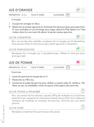 JUSDEFRUITS
22
1 Coupez les oranges en deux.
2 Passez-les au presse-agrumes en choisissant le cône gris (pour gros agrumes).
Si vous souhaitez un jus d’orange sans pulpe, placez le Pulp System sur l’axe
moteur dans la cuve avant de placer le panier presse-agrumes.
1 Lavez les pommes et coupez-les en 2.
2 Passez-les au Filtre Jus.
3 Conservez la pulpe de pomme pour réaliser un green cake (cf. recette p. 76).
Dans ce cas, au préalable, retirez la queue et les pépins des pommes.
JUS DE CLÉMENTINE
Pour une touche plus acidulée, remplacez les 4 oranges par 8 clémentines.
Vous pouvez utiliser le cône jaune (pour petits agrumes) si nécessaire.
JUS DE POIRE
Remplacez simplement les pommes par des poires.
JUS DE PAMPLEMOUSSE
Remplacez les 4 oranges par 2 pamplemousses. Utilisez le cône gris (pour
gros agrumes).
JUS DE POMME et RHUBARBE
Pour une version tout en douceur, ajoutez 250 g de rhubarbe aux 2 pommes.
Lavez les fruits, coupez-les en morceaux et passez-les au Filtre Jus en alternant
morceaux de rhubarbe et morceaux de pommes. Terminez par une demie
pomme.
JUS D’ORANGE
JUS DE POMME
4 oranges
2 pommes
PRÉPARATION : 5 min POUR 2 VERRES ACCESSOIRE :
PRÉPARATION : 5 min POUR 2 VERRES ACCESSOIRE :
D E T O X
D E T O X
D E T O X
A
N T I O X
A
N T I O X
A
N T I O X
D I G E S T
D I G E S T
L I G H T
A
N T I O X
 