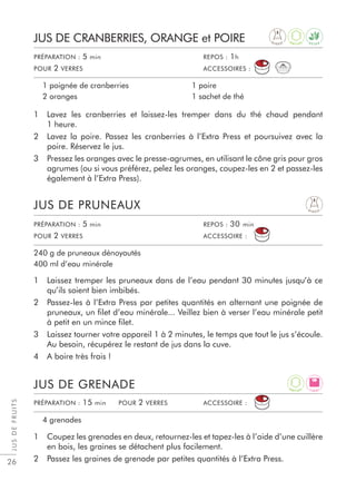 JUSDEFRUITS
26
1 Lavez les cranberries et laissez-les tremper dans du thé chaud pendant
1 heure.
2 Lavez la poire. Passez les cranberries à l’Extra Press et poursuivez avec la
poire. Réservez le jus.
3 Pressez les oranges avec le presse-agrumes, en utilisant le cône gris pour gros
agrumes (ou si vous préférez, pelez les oranges, coupez-les en 2 et passez-les
également à l’Extra Press).
1 Laissez tremper les pruneaux dans de l’eau pendant 30 minutes jusqu’à ce
qu’ils soient bien imbibés.
2 Passez-les à l’Extra Press par petites quantités en alternant une poignée de
pruneaux, un ﬁlet d’eau minérale... Veillez bien à verser l’eau minérale petit
à petit en un mince ﬁlet.
3 Laissez tourner votre appareil 1 à 2 minutes, le temps que tout le jus s’écoule.
Au besoin, récupérez le restant de jus dans la cuve.
4 A boire très frais !
1 Coupez les grenades en deux, retournez-les et tapez-les à l’aide d’une cuillère
en bois, les graines se détachent plus facilement.
2 Passez les graines de grenade par petites quantités à l’Extra Press.
JUS DE CRANBERRIES, ORANGE et POIRE
JUS DE PRUNEAUX
JUS DE GRENADE
1 poignée de cranberries
2 oranges
1 poire
1 sachet de thé
240 g de pruneaux dénoyautés
400 ml d’eau minérale
4 grenades
PRÉPARATION : 5 min REPOS : 1h
POUR 2 VERRES ACCESSOIRES :
PRÉPARATION : 5 min REPOS : 30 min
POUR 2 VERRES ACCESSOIRE :
PRÉPARATION : 15 min POUR 2 VERRES ACCESSOIRE :
D I G E S T
D I G E S T
L I G H T
D E T O X
A
N T I O X
A
N T I O X
 