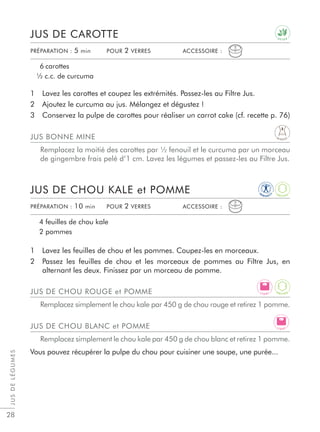 JUSDELÉGUMES
28
1 Lavez les carottes et coupez les extrémités. Passez-les au Filtre Jus.
2 Ajoutez le curcuma au jus. Mélangez et dégustez !
3 Conservez la pulpe de carottes pour réaliser un carrot cake (cf. recette p. 76)
1 Lavez les feuilles de chou et les pommes. Coupez-les en morceaux.
2 Passez les feuilles de chou et les morceaux de pommes au Filtre Jus, en
alternant les deux. Finissez par un morceau de pomme.
JUS DE CAROTTE
JUS DE CHOU KALE et POMME
6 carottes
½ c.c. de curcuma
4 feuilles de chou kale
2 pommes
PRÉPARATION : 5 min POUR 2 VERRES ACCESSOIRE :
PRÉPARATION : 10 min POUR 2 VERRES ACCESSOIRE :
JUS BONNE MINE
Remplacez la moitié des carottes par ½ fenouil et le curcuma par un morceau
de gingembre frais pelé d’1 cm. Lavez les légumes et passez-les au Filtre Jus.
JUS DE CHOU ROUGE et POMME
Remplacez simplement le chou kale par 450 g de chou rouge et retirez 1 pomme.
JUS DE CHOU BLANC et POMME
Remplacez simplement le chou kale par 450 g de chou blanc et retirez 1 pomme.
Vous pouvez récupérer la pulpe du chou pour cuisiner une soupe, une purée...
D E T O X
IM
M U N I T
Y
A
N T I O X
D I G E S T
L I G H T
L I G H T
A
N T I O X
 