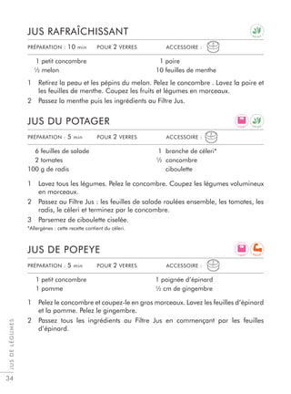 JUSDELÉGUMES
34
1 Lavez tous les légumes. Pelez le concombre. Coupez les légumes volumineux
en morceaux.
2 Passez au Filtre Jus : les feuilles de salade roulées ensemble, les tomates, les
radis, le céleri et terminez par le concombre.
3 Parsemez de ciboulette ciselée.
*Allergènes : cette recette contient du céleri.
1 Retirez la peau et les pépins du melon. Pelez le concombre . Lavez la poire et
les feuilles de menthe. Coupez les fruits et légumes en morceaux.
2 Passez la menthe puis les ingrédients au Filtre Jus.
1 Pelez le concombre et coupez-le en gros morceaux. Lavez les feuilles d’épinard
et la pomme. Pelez le gingembre.
2 Passez tous les ingrédients au Filtre Jus en commençant par les feuilles
d’épinard.
JUS DU POTAGER
JUS RAFRAÎCHISSANT
JUS DE POPEYE
6 feuilles de salade
2 tomates
100 g de radis
1 branche de céleri*
½ concombre
ciboulette
1 petit concombre
½ melon
1 poire
10 feuilles de menthe
1 petit concombre
1 pomme
1 poignée d’épinard
½ cm de gingembre
PRÉPARATION : 5 min POUR 2 VERRES ACCESSOIRE :
PRÉPARATION : 10 min POUR 2 VERRES ACCESSOIRE :
PRÉPARATION : 5 min POUR 2 VERRES ACCESSOIRE :
L I G H T
L I G H T
D E T O X
D E T O X
R E C U P
 
