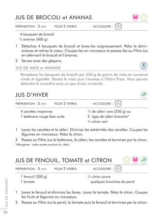 JUSDELÉGUMES
36
1 Détachez 4 bouquets de brocoli et lavez-les soigneusement. Pelez le demi-
ananas et retirez le coeur. Coupez-les en morceaux et passez-les au Filtre Jus
en alternant le brocoli et l’ananas.
2 Servez avec des glaçons.
1 Lavez les carottes et le céleri. Eliminez les extrémités des carottes. Coupez les
légumes en morceaux. Pelez le citron.
2 Passez au Filtre Jus la betterave, le céleri, les carottes et terminez par le citron.
*Allergènes : cette recette contient du céleri.
1 Lavez le fenouil et éliminez les fanes. Lavez la tomate. Pelez le citron. Coupez
les fruits et légumes en morceaux.
2 Passez au Filtre Jus le persil, la tomate puis le fenouil et terminez par le citron.
JUS DE BROCOLI et ANANAS
JUS D’HIVER
JUS DE FENOUIL, TOMATE et CITRON
4 bouquets de brocoli
½ ananas (400 g)
4 carottes moyennes
1 betterave rouge bien cuite
¼ de céleri rave (250 g) ou
2 tiges de céleri-branche*
½ citron vert
1 fenouil (300 g)
1 tomate
½ citron jaune
quelques branches de persil
PRÉPARATION : 5 min POUR 2 VERRES ACCESSOIRE :
PRÉPARATION : 5 min POUR 2 VERRES ACCESSOIRE :
PRÉPARATION : 5 min POUR 2 VERRES ACCESSOIRE :
JUS DE MAÏS et ANANAS
Remplacez les bouquets de brocoli par 250 g de grains de maïs en conserve
rincés et égouttés. Passez le maïs puis l’ananas à l’Extra Press. Vous pouvez
détendre le smoothie avec un peu d’eau minérale.
L I G H T
L I G H T
D E T O X
D E T O X
A
N T I O X
A
N T I O X
IM
M U N I T
Y
 