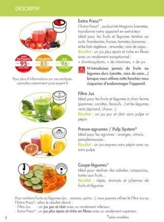 DESCRIPTIF
4
Presse-agrumes / Pulp System®
Idéal pour les agrumes : oranges, citrons,
pamplemousses...
Résultat : un jus express sans pépin avec ou
sans pulpe
Coupe-légumes*
Idéal pour réaliser des salades, carpaccios,
tartes aux fruits...
Résultat : râpés, émincés et juliennes de
fruits et légumes
Filtre Jus
Idéal pour les fruits et légumes à chair ferme
(pommes, carottes, fenouils...) et les légumes
verts (épinard, choux...)
Résultat : un jus pur et clair sans pulpe ni
pépin
Extra Press®
*
L’Extra Press®
, exclusivité Magimix brevetée,
transforme votre appareil en extracteur.
Idéal pour les fruits et légumes tendres ou
cuits :framboises,fraises,tomates,bananes...
et les laits végétaux : amandes, noix de cajou...
Résultat : un jus plus épais et riche en fibres
avec un rendement exceptionnel :
+ d’antioxydants, + de vitamines, + de jus
Pour plus d’informations sur ces analyses,
consultez notamment juice-expert.fr
Pour certains fruits ou légumes (ex. : ananas, poire...), vous pouvez utiliser le Filtre Jus ou
l’Extra Press®
, selon le résultat désiré :
- Filtre Jus : un jus pur et clair avec un rendement inférieur.
- Extra Press®
: un jus plus épais et riche en fibres avec un rendement supérieur.
N’introduisez jamais de fruits ou
légumes durs (carotte, noix de coco…)
lorsque vous utilisez cette fonction vous
risqueriez d’endommager l’appareil.
*selon modèles
E R
VITAMINES
EXTRA PRESS
85
lab. test ISHA
Jusqu’à
JUS
EXTRA PRESS
96
lab.test ISHA
Jusqu’à
Anti
oxydants
EXTRA PRESS
95
lab. test ISHA
Jusqu’à
 