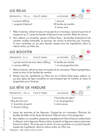 JUSDELÉGUMES
38
1 Pelez l’ananas, retirez le coeur et coupez-le en morceaux. Lavez la pomme et
coupez-la en 2. Lavez les feuilles d’épinard et de menthe. Pelez les citrons.
2 Pour obtenir un smoothie, passez à l’Extra Press : les feuilles d’épinard et de
menthe roulées ensemble, la pomme, les citrons et terminez par l’ananas.
Si vous souhaitez un jus plus liquide, passez tous les ingrédients, dans le
même ordre, au Filtre Jus.
1 Pelez l’ananas, retirez le coeur et coupez-le en morceaux. Pelez le gingembre,
lavez le chou et les feuilles de menthe.
2 Passez tous les ingrédients au Filtre Jus ou à l’Extra Press (pour obtenir un
jus plus épais de type smoothie) en commençant par la menthe, le chou, le
gingembre puis l’ananas.
1 Lavez les pommes et les légumes. Coupez-les en morceaux. Éliminez les
feuilles de céleri et les fanes de fenouil. Pelez le citron et le gingembre.
2 Pour obtenir un smoothie, passez les ingrédients à l’Extra Press en veillant bien
à alterner entre légumes ﬁbreux (chou et persil) et légumes juteux (pommes,
fenouil et céleri). Terminez par le citron. Si vous souhaitez un jus plus liquide,
passez les ingrédients, dans le même ordre, au Filtre Jus.
*Allergènes : cette recette contient du céleri.
JUS RELAX
JUS BOOSTER
JUS RÊVE DE VERDURE
½ ananas (400 g)
1 poignée d’épinard
1 pomme
20 feuilles de menthe
2 citrons verts
1 grosse tranche de chou blanc (300 g)
½ ananas (400 g)
15 feuilles de menthe
1 cm de gingembre frais
2 pommes
50 g de chou vert
3 branches de persil
½ fenouil (150 g)
3 branches de céleri*
½ cm de gingembre
½ citron jaune
PRÉPARATION : 10 min POUR 2 VERRES ACCESSOIRE :
PRÉPARATION : 5 min POUR 2 VERRES ACCESSOIRE :
PRÉPARATION : 10 min POUR 2 VERRES ACCESSOIRE :
ou
ou
ou
R E L A X
L I G H T
D E T O X
A
N T I O X
E N E R G Y
 