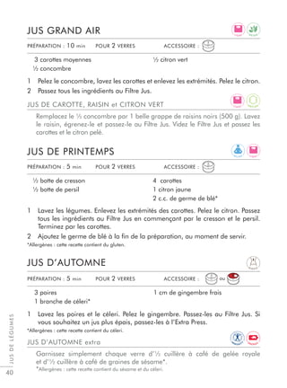 JUSDELÉGUMES
40
1 Lavez les légumes. Enlevez les extrémités des carottes. Pelez le citron. Passez
tous les ingrédients au Filtre Jus en commençant par le cresson et le persil.
Terminez par les carottes.
2 Ajoutez le germe de blé à la ﬁn de la préparation, au moment de servir.
*Allergènes : cette recette contient du gluten.
1 Lavez les poires et le céleri. Pelez le gingembre. Passez-les au Filtre Jus. Si
vous souhaitez un jus plus épais, passez-les à l’Extra Press.
*Allergènes : cette recette contient du céleri.
JUS DE PRINTEMPS
JUS D’AUTOMNE
½ botte de cresson
½ botte de persil
4 carottes
1 citron jaune
2 c.c. de germe de blé*
3 poires
1 branche de céleri*
1 cm de gingembre frais
PRÉPARATION : 5 min POUR 2 VERRES ACCESSOIRE :
PRÉPARATION : 5 min POUR 2 VERRES ACCESSOIRE :
JUS D’AUTOMNE extra
Garnissez simplement chaque verre d’½ cuillère à café de gelée royale
et d’½ cuillère à café de graines de sésame*.
*Allergènes : cette recette contient du sésame et du céleri.
1 Pelez le concombre, lavez les carottes et enlevez les extrémités. Pelez le citron.
2 Passez tous les ingrédients au Filtre Jus.
JUS GRAND AIR
3 carottes moyennes
½ concombre
½ citron vert
PRÉPARATION : 10 min POUR 2 VERRES ACCESSOIRE :
JUS DE CAROTTE, RAISIN et CITRON VERT
Remplacez le ½ concombre par 1 belle grappe de raisins noirs (500 g). Lavez
le raisin, égrenez-le et passez-le au Filtre Jus. Videz le Filtre Jus et passez les
carottes et le citron pelé.
ou
R E L A X
D I G E S T
L I G H T
L I G H T
D E T O X
L I G H T
IM
M U N I T
Y
A
N T I O X
E N E R G Y
 