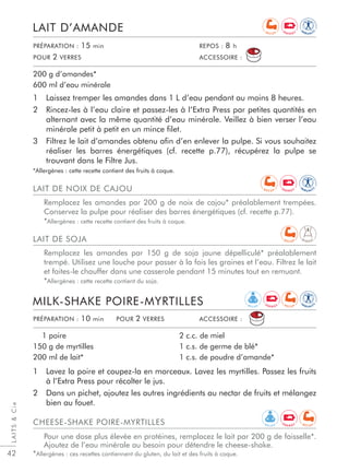 LAITSCie
42
1 Laissez tremper les amandes dans 1 L d’eau pendant au moins 8 heures.
2 Rincez-les à l’eau claire et passez-les à l’Extra Press par petites quantités en
alternant avec la même quantité d’eau minérale. Veillez à bien verser l’eau
minérale petit à petit en un mince ﬁlet.
3 Filtrez le lait d’amandes obtenu aﬁn d’en enlever la pulpe. Si vous souhaitez
réaliser les barres énergétiques (cf. recette p.77), récupérez la pulpe se
trouvant dans le Filtre Jus.
*Allergènes : cette recette contient des fruits à coque.
LAIT D’AMANDE
200 g d’amandes*
600 ml d’eau minérale
1 Lavez la poire et coupez-la en morceaux. Lavez les myrtilles. Passez les fruits
à l’Extra Press pour récolter le jus.
2 Dans un pichet, ajoutez les autres ingrédients au nectar de fruits et mélangez
bien au fouet.
MILK-SHAKE POIRE-MYRTILLES
1 poire
150 g de myrtilles
200 ml de lait*
2 c.c. de miel
1 c.s. de germe de blé*
1 c.s. de poudre d’amande*
PRÉPARATION : 10 min POUR 2 VERRES ACCESSOIRE :
PRÉPARATION : 15 min REPOS : 8 h
POUR 2 VERRES ACCESSOIRE :
LAIT DE NOIX DE CAJOU
Remplacez les amandes par 200 g de noix de cajou* préalablement trempées.
Conservez la pulpe pour réaliser des barres énergétiques (cf. recette p.77).
*Allergènes : cette recette contient des fruits à coque.
CHEESE-SHAKE POIRE-MYRTILLES
Pour une dose plus élevée en protéines, remplacez le lait par 200 g de faisselle*.
Ajoutez de l’eau minérale au besoin pour détendre le cheese-shake.
*Allergènes : ces recettes contiennent du gluten, du lait et des fruits à coque.
LAIT DE SOJA
Remplacez les amandes par 150 g de soja jaune dépelliculé* préalablement
trempé. Utilisez une louche pour passer à la fois les graines et l’eau. Filtrez le lait
et faites-le chauffer dans une casserole pendant 15 minutes tout en remuant.
*Allergènes : cette recette contient du soja.
R E L A X
IM
M U N I T
Y
IM
M U N I T
Y
E N E R G Y
E N E R G Y
R E C U P
R E C U P
D I G E S T
IM
M U N I T
Y
E N E R G Y
E N E R G Y
R E C U P
R E C U P
R E C U P
R E L A X
 