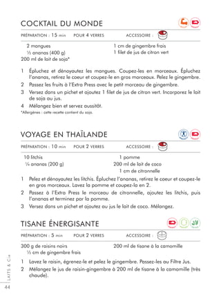 LAITSCie
44
1 Épluchez et dénoyautez les mangues. Coupez-les en morceaux. Épluchez
l’ananas, retirez le coeur et coupez-le en gros morceaux. Pelez le gingembre.
2 Passez les fruits à l’Extra Press avec le petit morceau de gingembre.
3 Versez dans un pichet et ajoutez 1 ﬁlet de jus de citron vert. Incorporez le lait
de soja au jus.
4 Mélangez bien et servez aussitôt.
*Allergènes : cette recette contient du soja.
COCKTAIL DU MONDE
2 mangues
½ ananas (400 g)
200 ml de lait de soja*
1 cm de gingembre frais
1 filet de jus de citron vert
1 Pelez et dénoyautez les litchis. Épluchez l’ananas, retirez le coeur et coupez-le
en gros morceaux. Lavez la pomme et coupez-la en 2.
2 Passez à l’Extra Press le morceau de citronnelle, ajoutez les litchis, puis
l’ananas et terminez par la pomme.
3 Versez dans un pichet et ajoutez au jus le lait de coco. Mélangez.
VOYAGE EN THAÏLANDE
10 litchis
¼ ananas (200 g)
1 pomme
200 ml de lait de coco
1 cm de citronnelle
PRÉPARATION : 10 min POUR 2 VERRES ACCESSOIRE :
PRÉPARATION : 15 min POUR 4 VERRES ACCESSOIRE :
1 Lavez le raisin, égrenez-le et pelez le gingembre. Passez-les au Filtre Jus.
2 Mélangez le jus de raisin-gingembre à 200 ml de tisane à la camomille (très
chaude).
TISANE ÉNERGISANTE
300 g de raisins noirs
½ cm de gingembre frais
200 ml de tisane à la camomille
PRÉPARATION : 5 min POUR 2 VERRES ACCESSOIRE :
D E T O X
IM
M U N I T
Y
A
N T I O X
E N E R G Y
E N E R G Y
E N E R G Y
R E C U P
 
