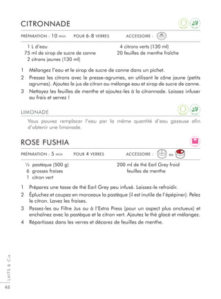 LAITSCie
46
1 Préparez une tasse de thé Earl Grey peu infusé. Laissez-le refroidir.
2 Épluchez et coupez en morceaux la pastèque (il est inutile de l’épépiner). Pelez
le citron. Lavez les fraises.
3 Passez-les au Filtre Jus ou à l’Extra Press (pour un aspect plus onctueux) et
enchaînez avec la pastèque et le citron vert. Ajoutez le thé glacé et mélangez.
4 Répartissez dans les verres et décorez de feuilles de menthe.
ROSE FUSHIA
¼ pastèque (500 g)
6 grosses fraises
1 citron vert
200 ml de thé Earl Grey froid
feuilles de menthe
1 Mélangez l’eau et le sirop de sucre de canne dans un pichet.
2 Pressez les citrons avec le presse-agrumes, en utilisant le cône jaune (petits
agrumes). Ajoutez le jus de citron au mélange eau et sirop de sucre de canne.
3 Nettoyez les feuilles de menthe et ajoutez-les à la citronnade. Laissez infuser
au frais et servez !
CITRONNADE
1 L d’eau
75 ml de sirop de sucre de canne
2 citrons jaunes (130 ml)
4 citrons verts (130 ml)
20 feuilles de menthe fraîche
PRÉPARATION : 10 min POUR 6-8 VERRES ACCESSOIRE :
PRÉPARATION : 5 min POUR 4 VERRES ACCESSOIRE :
LIMONADE
Vous pouvez remplacer l’eau par la même quantité d’eau gazeuse aﬁn
d’obtenir une limonade.
ou
L I G H T
D E T O X
A
N T I O X
D E T O X
A
N T I O X
 