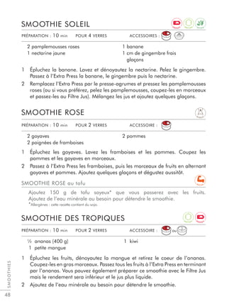 SMOOTHIES
48
1 Épluchez la banane. Lavez et dénoyautez la nectarine. Pelez le gingembre.
Passez à l’Extra Press la banane, le gingembre puis la nectarine.
2 Remplacez l’Extra Press par le presse-agrumes et pressez les pamplemousses
roses (ou si vous préférez, pelez les pamplemousses, coupez-les en morceaux
et passez-les au Filtre Jus). Mélangez les jus et ajoutez quelques glaçons.
SMOOTHIE SOLEIL
2 pamplemousses roses
1 nectarine jaune
1 banane
1 cm de gingembre frais
glaçons
1 Épluchez les goyaves. Lavez les framboises et les pommes. Coupez les
pommes et les goyaves en morceaux.
2 Passez à l’Extra Press les framboises, puis les morceaux de fruits en alternant
goyaves et pommes. Ajoutez quelques glaçons et dégustez aussitôt.
1 Épluchez les fruits, dénoyautez la mangue et retirez le coeur de l’ananas.
Coupez-les en gros morceaux. Passez tous les fruits à l’Extra Press en terminant
par l’ananas. Vous pouvez également préparer ce smoothie avec le Filtre Jus
mais le rendement sera inférieur et le jus plus liquide.
2 Ajoutez de l’eau minérale au besoin pour détendre le smoothie.
SMOOTHIE ROSE
SMOOTHIE DES TROPIQUES
2 goyaves
2 poignées de framboises
2 pommes
½ ananas (400 g)
1 petite mangue
1 kiwi
PRÉPARATION : 10 min POUR 2 VERRES ACCESSOIRE :
PRÉPARATION : 10 min POUR 2 VERRES ACCESSOIRE :
PRÉPARATION : 10 min POUR 4 VERRES ACCESSOIRES :
SMOOTHIE ROSE au tofu
Ajoutez 150 g de tofu soyeux* que vous passerez avec les fruits.
Ajoutez de l’eau minérale au besoin pour détendre le smoothie.
*Allergènes : cette recette contient du soja.
ou
D I G E S T
D E T O X
A
N T I O X
A
N T I O X
E N E R G Y
E N E R G Y
R E C U P
 