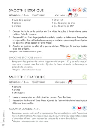 SMOOTHIES
50
1 Lavez et dénoyautez les abricots et les prunes. Pelez le citron.
2 Passez tous les fruits à l’Extra Press. Ajoutez de l’eau minérale au besoin pour
détendre le smoothie.
SMOOTHIE CLAFOUTIS
4 abricots
4 prunes
1 citron jaune
1 Coupez les fruits de la passion en 2 et videz la pulpe à l’aide d’une petite
cuillère. Pelez la banane.
2 Passez à l’Extra Press la pulpe des fruits de la passion et la banane. Pressez les
oranges et le citron à l’aide du presse-agrumes (vous pouvez également peler
les agrumes et les passer à l’Extra Press).
3 Ajoutez les graines de chia et le germe de blé. Mélangez le tout au shaker
avec des glaçons.
*Allergènes : cette recette contient du gluten.
SMOOTHIE EXOTIQUE
6 fruits de la passion
1 banane
2 oranges
1 citron vert
1 c.s. de graines de chia
2 c.s. de germe de blé*
PRÉPARATION : 10 min POUR 2 VERRES ACCESSOIRES :
PRÉPARATION : 10 min POUR 2 VERRES ACCESSOIRE :
SMOOTHIE «BOURDALOUE»
Remplaceztouslesfruitspar5grossespoires.Conservezlecitronpelé.Passeztous
lesfruitsàl’ExtraPress.Allongezavecunpeud’eauminéraleaubesoinetgarnissez
d’amandes efﬁlées* pour recréer les saveurs de la tarte bourdaloue.
*Allergènes : cette recette contient des fruits à coque.
SMOOTHIE EXOTIQUE au tofu
Remplacez les graines de chia et le germe de blé par 150 g de tofu soyeux*
que vous passerez avec les fruits. Ajoutez de l’eau minérale au besoin pour
détendre le smoothie.
*Allergènes : cette recette contient du soja.
R E L A X
IM
M U N I T
Y
A
N T I O X
E N E R G Y R E C U P
R E L A X
D I G E S TD E T O X
IM
M U N I T
Y
A
N T I O X
E N E R G Y
R E C U P
 
