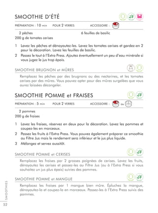 SMOOTHIES
52
1 Lavez les pêches et dénoyautez-les. Lavez les tomates cerises et gardez-en 2
pour la décoration. Lavez les feuilles de basilic.
2 Passez le tout à l’Extra Press. Ajoutez éventuellement un peu d’eau minérale si
vous jugez le jus trop épais.
SMOOTHIE D’ÉTÉ
2 pêches
200 g de tomates cerises
6 feuilles de basilic
1 Lavez les fraises, réservez en deux pour la décoration. Lavez les pommes et
coupez-les en morceaux.
2 Passez les fruits à l’Extra Press. Vous pouvez également préparer ce smoothie
au Filtre Jus mais le rendement sera inférieur et le jus plus liquide.
3 Mélangez et servez aussitôt.
SMOOTHIE POMME et FRAISES
2 pommes
200 g de fraises
PRÉPARATION : 5 min POUR 2 VERRES ACCESSOIRE :
PRÉPARATION : 10 min POUR 2 VERRES ACCESSOIRE :
SMOOTHIE BRUGNON et MÛRES
Remplacez les pêches par des brugnons ou des nectarines, et les tomates
cerises par des mûres. Vous pouvez opter pour des mûres surgelées que vous
aurez laissées décongeler.
SMOOTHIE POMME et CERISES
Remplacez les fraises par 2 grosses poignées de cerises. Lavez les fruits,
dénoyautez les cerises et passez-les au Filtre Jus (ou à l’Extra Press si vous
souhaitez un jus plus épais) suivies des pommes.
SMOOTHIE POMME et MANGUE
Remplacez les fraises par 1 mangue bien mûre. Épluchez la mangue,
dénoyautez-la et coupez-la en morceaux. Passez-les à l’Extra Press suivis des
pommes.
ou
L I G H TD E T O X
D E T O X
A
N T I O X
A
N T I O X
D I G E S T
D E T O X
D E T O X
A
N T I O X
A
N T I O X
A
N T I O X
 