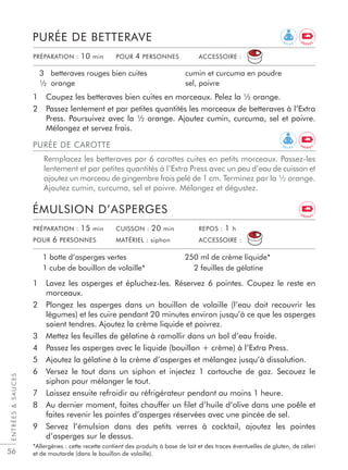 ENTRÉESSAUCES
56
1 Coupez les betteraves bien cuites en morceaux. Pelez la ½ orange.
2 Passez lentement et par petites quantités les morceaux de betteraves à l’Extra
Press. Poursuivez avec la ½ orange. Ajoutez cumin, curcuma, sel et poivre.
Mélangez et servez frais.
PURÉE DE BETTERAVE
3 betteraves rouges bien cuites
½ orange
cumin et curcuma en poudre
sel, poivre
1 Lavez les asperges et épluchez-les. Réservez 6 pointes. Coupez le reste en
morceaux.
2 Plongez les asperges dans un bouillon de volaille (l’eau doit recouvrir les
légumes) et les cuire pendant 20 minutes environ jusqu’à ce que les asperges
soient tendres. Ajoutez la crème liquide et poivrez.
3 Mettez les feuilles de gélatine à ramollir dans un bol d’eau froide.
4 Passez les asperges avec le liquide (bouillon + crème) à l’Extra Press.
5 Ajoutez la gélatine à la crème d’asperges et mélangez jusqu’à dissolution.
6 Versez le tout dans un siphon et injectez 1 cartouche de gaz. Secouez le
siphon pour mélanger le tout.
7 Laissez ensuite refroidir au réfrigérateur pendant au moins 1 heure.
8 Au dernier moment, faites chauffer un ﬁlet d’huile d’olive dans une poêle et
faites revenir les pointes d’asperges réservées avec une pincée de sel.
9 Servez l’émulsion dans des petits verres à cocktail, ajoutez les pointes
d’asperges sur le dessus.
*Allergènes : cette recette contient des produits à base de lait et des traces éventuelles de gluten, de céleri
et de moutarde (dans le bouillon de volaille).
ÉMULSION D’ASPERGES
1 botte d’asperges vertes
1 cube de bouillon de volaille*
250 ml de crème liquide*
2 feuilles de gélatine
PRÉPARATION : 10 min POUR 4 PERSONNES ACCESSOIRE :
PURÉE DE CAROTTE
Remplacez les betteraves par 6 carottes cuites en petits morceaux. Passez-les
lentement et par petites quantités à l’Extra Press avec un peu d’eau de cuisson et
ajoutez un morceau de gingembre frais pelé de 1 cm. Terminez par la ½ orange.
Ajoutez cumin, curcuma, sel et poivre. Mélangez et dégustez.
PRÉPARATION : 15 min CUISSON : 20 min REPOS : 1 h
POUR 6 PERSONNES MATÉRIEL : siphon ACCESSOIRE :
R E L A X
E N E R G Y
E N E R G Y
R E L A X
E N E R G Y
 