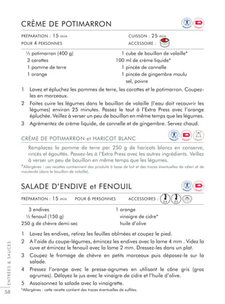 58
1 Lavez et épluchez les pommes de terre, les carottes et le potimarron. Coupez-
les en morceaux.
2 Faites cuire les légumes dans le bouillon de volaille (l’eau doit recouvrir les
légumes) environ 25 minutes. Passez le tout à l’Extra Press avec l’orange
épluchée. Veillez à verser un peu de bouillon en même temps que les légumes.
3 Agrémentez de crème liquide, de cannelle et de gingembre. Servez chaud.
CRÈME DE POTIMARRON
½ potimarron (400 g)
3 carottes
1 pomme de terre
1 orange
1 cube de bouillon de volaille*
100 ml de crème liquide*
1 pincée de cannelle
1 pincée de gingembre moulu
sel, poivre
CRÈME DE POTIMARRON et HARICOT BLANC
Remplacez la pomme de terre par 250 g de haricots blancs en conserve,
rincés et égouttés. Passez-les à l’Extra Press avec les autres ingrédients. Veillez
à verser un peu de bouillon en même temps que les légumes.
*Allergènes : ces recettes contiennent des produits à base de lait et des traces éventuelles de céleri et de
moutarde (dans le bouillon de volaille).
PRÉPARATION : 15 min CUISSON : 25 min
POUR 4 PERSONNES ACCESSOIRE :
1 Lavez les endives, retirez les feuilles abîmées et coupez le pied.
2 A l’aide du coupe-légumes, émincez les endives avec la lame 4 mm . Videz la
cuve et émincez le fenouil avec la lame 2 mm. Dressez-les dans un plat.
3 Coupez le fromage de chèvre en petits morceaux puis déposez-le sur la
salade.
4 Pressez l’orange avec le presse-agrumes en utilisant le cône gris (gros
agrumes). Délayez le jus avec le vinaigre de cidre et l’huile d’olive.
5 Assaisonnez la salade avec la vinaigrette.
*Allergènes : cette recette contient des traces éventuelles de sulﬁtes.
SALADE D’ENDIVE et FENOUIL
3 endives
½ fenouil (150 g)
250 g de chèvre demi-sec
1 orange
vinaigre de cidre*
huile d’olive
PRÉPARATION : 15 min POUR 6 PERSONNES ACCESSOIRES :
ENTRÉESSAUCES
E2E4
IM
M U N I T
Y
IM
M U N I TY
E N E R G Y
E N E R G Y
D I G E S T
IM
M U N I T
Y
E N E R G Y
 