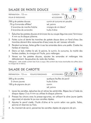 60
1 Épluchez les patates douces et émincez-les au coupe-légumes avec l’éminceur
4 mm ou le disque julienne.
2 Faites cuire al dente les tranches de patate douce dans un fond d’eau (les
tranches doivent être recouvertes d’eau) avec du sel. Laissez refroidir.
3 Pendant ce temps, faites griller à sec les amandes dans une poêle. Ciselez les
herbes et réservez.
4 Dans un bol, mettez le sel, le poivre, le cumin, le curcuma, la moitié des
herbes ciselées, le vinaigre et l’huile, puis mélangez.
5 Versez sur les patates douces, ajoutez les amandes et mélangez très
délicatement. Saupoudrez du reste des herbes.
*Allergènes : cette recette contient des fruits à coque. Elle contient des traces éventuelles de sulﬁtes (dans
le vinaigre de vin blanc).
SALADE DE PATATE DOUCE
700 g de patates douces
70 g d’amandes effilées*
2 branches de menthe fraîche
3 branches de coriandre
cumin et curcuma en poudre
sel, poivre
vinaigre de vin blanc*
huile d’olive
PRÉPARATION : 15 min CUISSON : 10 min
POUR 6 PERSONNES ACCESSOIRE :
1 Lavez les carottes, épluchez-les et retirez les extrémités. Râpez-les à l’aide du
disque râpeur 2 ou 4 mm ou utilisez le disque julienne.
2 Pressez les citrons avec le presse-agrumes, en utilisant le cône jaune (petits
agrumes) et ajoutez le jus aux carottes râpées.
3 Ajoutez le persil ciselé, l’huile d’olive et le cumin selon vos goûts. Salez,
poivrez et réservez au frais.
4 Au moment de servir, parsemez les carottes râpées de pignons de pin.
SALADE DE CAROTTE
500 g de carottes
2 citrons jaunes
100 g de pignons de pin
quelques feuilles de persil
huile d’olive
cumin
sel, poivre
PRÉPARATION : 15 min POUR 6 PERSONNES ACCESSOIRES :
ENTRÉESSAUCES
E4 J
JR2 R4
R E L A X
IM
M U N I T
Y
E N E R G Y
E N E R G Y
R E L A X
ou
ou ou
 