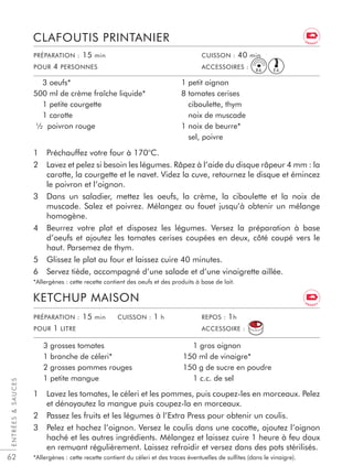62
1 Préchauffez votre four à 170°C.
2 Lavez et pelez si besoin les légumes. Râpez à l’aide du disque râpeur 4 mm : la
carotte, la courgette et le navet. Videz la cuve, retournez le disque et émincez
le poivron et l’oignon.
3 Dans un saladier, mettez les oeufs, la crème, la ciboulette et la noix de
muscade. Salez et poivrez. Mélangez au fouet jusqu’à obtenir un mélange
homogène.
4 Beurrez votre plat et disposez les légumes. Versez la préparation à base
d’oeufs et ajoutez les tomates cerises coupées en deux, côté coupé vers le
haut. Parsemez de thym.
5 Glissez le plat au four et laissez cuire 40 minutes.
6 Servez tiède, accompagné d’une salade et d’une vinaigrette aillée.
*Allergènes : cette recette contient des oeufs et des produits à base de lait.
CLAFOUTIS PRINTANIER
3 oeufs*
500 ml de crème fraîche liquide*
1 petite courgette
1 carotte
½ poivron rouge
1 petit oignon
8 tomates cerises
ciboulette, thym
noix de muscade
1 noix de beurre*
sel, poivre
PRÉPARATION : 15 min CUISSON : 40 min
POUR 4 PERSONNES ACCESSOIRES :
PRÉPARATION : 15 min CUISSON : 1 h REPOS : 1h
POUR 1 LITRE ACCESSOIRE :
1 Lavez les tomates, le céleri et les pommes, puis coupez-les en morceaux. Pelez
et dénoyautez la mangue puis coupez-la en morceaux.
2 Passez les fruits et les légumes à l’Extra Press pour obtenir un coulis.
3 Pelez et hachez l’oignon. Versez le coulis dans une cocotte, ajoutez l’oignon
haché et les autres ingrédients. Mélangez et laissez cuire 1 heure à feu doux
en remuant régulièrement. Laissez refroidir et versez dans des pots stérilisés.
*Allergènes : cette recette contient du céleri et des traces éventuelles de sulﬁtes (dans le vinaigre).
KETCHUP MAISON
3 grosses tomates
1 branche de céleri*
2 grosses pommes rouges
1 petite mangue
1 gros oignon
150 ml de vinaigre*
150 g de sucre en poudre
1 c.c. de sel
ENTRÉESSAUCES
E4R4
E N E R G Y
E N E R G Y
 
