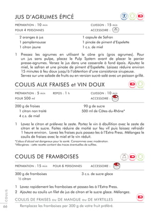 66
1 Pressez les agrumes en utilisant le cône gris (gros agrumes). Pour
un jus sans pulpe, placez le Pulp System avant de placer le panier
presse-agrumes. Versez le jus dans une casserole à fond épais. Ajoutez le
miel, le safran et une pincée de piment d’Espelette. Laissez réduire environ
15 minutes à feu doux jusqu’à l’obtention d’une consistance sirupeuse.
Servez sur une salade de fruits ou en version sucré-salé avec un poisson grillé.
JUS D’AGRUMES ÉPICÉ
2 oranges à jus
1 pamplemousse
1 citron jaune
1 capsule de Safran
1 pincée de piment d’Espelette
1 c.s. de miel
PRÉPARATION : 10 min CUISSON : 15 min
POUR 4 PERSONNES ACCESSOIRE :
PRÉPARATION : 5 min REPOS : 1 h CUISSON : 10 min
POUR 500 ml ACCESSOIRE :
1 Lavez le citron et prélevez le zeste. Portez le vin à ébullition avec le zeste de
citron et le sucre. Faites réduire de moitié sur feu vif puis laissez refroidir
1 heure environ. Lavez les fraises puis passez-les à l’Extra Press. Mélangez le
coulis de fraises avec le miel et le vin réduit.
*L’abus d’alcool est dangereux pour la santé. Consommez avec modération.
*Allergènes : cette recette contient des traces éventuelles de sulﬁtes.
1 Lavez rapidement les framboises et passez-les à l’Extra Press.
2 Ajoutez au coulis un ﬁlet de jus de citron et le sucre glace. Mélangez.
COULIS AUX FRAISES et VIN DOUX
COULIS DE FRAMBOISES
200 g de fraises
1 citron non traité
4 c.s. de miel
90 g de sucre
500 ml de Côtes-du-Rhône*
300 g de framboises
½ citron
3 c.s. de sucre glace
COULIS
PRÉPARATION : 15 min POUR 6 PERSONNES ACCESSOIRE :
COULIS DE FRAISES ou DE MANGUE ou DE MYRTILLES
Remplacez les framboises par 300 g de votre fruit préféré.
D I G E S T
IM
M U N I T
Y
A
N T I O X
A
N T I O X
A
N T I O X
E N E R G Y
E N E R G Y
E N E R G Y
E N E R G Y
 