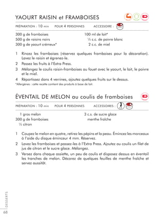 68
1 Rincez les framboises (réservez quelques framboises pour la décoration).
Lavez le raisin et égrenez-le.
2 Passez les fruits à l’Extra Press.
3 Mélangez le coulis raisin-framboises au fouet avec le yaourt, le lait, le poivre
et le miel.
4 Répartissez dans 4 verrines, ajoutez quelques fruits sur le dessus.
*Allergènes : cette recette contient des produits à base de lait.
YAOURT RAISIN et FRAMBOISES
300 g de framboises
500 g de raisins noirs
300 g de yaourt crémeux*
100 ml de lait*
½ c.c. de poivre blanc
2 c.c. de miel
1 Coupez le melon en quatre, retirez les pépins et la peau. Émincez les morceaux
à l’aide du disque éminceur 4 mm. Réservez.
2 Lavez les framboises et passez-les à l’Extra Press. Ajoutez au coulis un ﬁlet de
jus de citron et le sucre glace. Mélangez.
3 Versez dans chaque assiette, un peu de coulis et disposez dessus en éventail
les tranches de melon. Décorez de quelques feuilles de menthe fraîche et
servez aussitôt.
ÉVENTAIL DE MELON au coulis de framboises
1 gros melon
300 g de framboises
½ citron
3 c.s. de sucre glace
menthe fraîche
DESSERTS
PRÉPARATION : 10 min POUR 4 PERSONNES ACCESSOIRE :
PRÉPARATION : 10 min POUR 4 PERSONNES ACCESSOIRES :
E4
A
N T I O X E N E R G Y
E N E R G Y
R E C U P
 