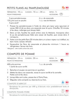 70
1 Pressez les pamplemousses à l’aide du cône gris (pour gros agrumes) et
versez 300 ml de jus dans une casserole avec le sucre. Chauffez 10 minutes
à feu doux, mélangez puis laissez tiédir.
2 Dans un bol, fouettez les oeufs entiers avec la Maïzena. Incorporez alors
le jus de pamplemousse tiède sans cesser de fouetter, puis versez dans 4
ramequins.
3 Faites cuire les petits ﬂans 30 minutes dans un cuiseur vapeur ou à défaut, au
bain marie. Laissez refroidir.
4 Saupoudrez les ﬂans de cassonade et placez-les minimum 1 heure au
réfrigérateur. Servez très frais.
*Allergènes : cette recette contient des oeufs.
PETITS FLANS AU PAMPLEMOUSSE
2 gros pamplemousses
125 g de sucre en poudre
3 gros oeufs*
4 c.c. de cassonade
1 c.s. rase de Maïzena
1 Épluchez et coupez vos pommes en quartiers.
2 Mettez-les dans une casserole, versez le sucre vanillé et la cannelle.
Faites cuire à feu doux.
3 Lorsqu’elles sont cuites, passez-les à l’Extra Press.
4 Dégustez votre compote ou réservez-la au frais.
COMPOTE DE POMME
600 g de pommes
1 sachet de sucre vanillé
1 c.c. de cannelle
DESSERTS
PRÉPARATION : 10 min CUISSON : 10 min + 30 min REPOS : 1h
POUR 4 PERSONNES ACCESSOIRE :
PRÉPARATION : 10 min CUISSON : 20 min REPOS : 1h
POUR 2-3 PERSONNES ACCESSOIRE :
COMPOTE D’ABRICOT
Remplacez les pommes par 600 g d’abricots mûrs préalablement lavés et
dénoyautés.
COMPOTE POMME-POIRE
Remplacez la moitié des pommes par des poires. Procédez de la même façon.
E N E R G Y
E N E R G Y
R E C U P
R E L A X
D I G E S T
E N E R G Y
E N E R G Y
 