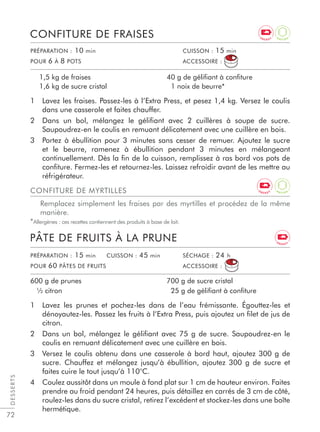 72
1 Lavez les fraises. Passez-les à l’Extra Press, et pesez 1,4 kg. Versez le coulis
dans une casserole et faites chauffer.
2 Dans un bol, mélangez le géliﬁant avec 2 cuillères à soupe de sucre.
Saupoudrez-en le coulis en remuant délicatement avec une cuillère en bois.
3 Portez à ébullition pour 3 minutes sans cesser de remuer. Ajoutez le sucre
et le beurre, ramenez à ébullition pendant 3 minutes en mélangeant
continuellement. Dès la ﬁn de la cuisson, remplissez à ras bord vos pots de
conﬁture. Fermez-les et retournez-les. Laissez refroidir avant de les mettre au
réfrigérateur.
CONFITURE DE FRAISES
1,5 kg de fraises
1,6 kg de sucre cristal
40 g de gélifiant à confiture
1 noix de beurre*
1 Lavez les prunes et pochez-les dans de l’eau frémissante. Égouttez-les et
dénoyautez-les. Passez les fruits à l’Extra Press, puis ajoutez un ﬁlet de jus de
citron.
2 Dans un bol, mélangez le géliﬁant avec 75 g de sucre. Saupoudrez-en le
coulis en remuant délicatement avec une cuillère en bois.
3 Versez le coulis obtenu dans une casserole à bord haut, ajoutez 300 g de
sucre. Chauffez et mélangez jusqu’à ébullition, ajoutez 300 g de sucre et
faites cuire le tout jusqu’à 110°C.
4 Coulez aussitôt dans un moule à fond plat sur 1 cm de hauteur environ. Faites
prendre au froid pendant 24 heures, puis détaillez en carrés de 3 cm de côté,
roulez-les dans du sucre cristal, retirez l’excédent et stockez-les dans une boîte
hermétique.
PÂTE DE FRUITS À LA PRUNE
600 g de prunes
½ citron
700 g de sucre cristal
25 g de gélifiant à confiture
DESSERTS
PRÉPARATION : 10 min CUISSON : 15 min
POUR 6 À 8 POTS ACCESSOIRE :
PRÉPARATION : 15 min CUISSON : 45 min SÉCHAGE : 24 h
POUR 60 PÂTES DE FRUITS ACCESSOIRE :
CONFITURE DE MYRTILLES
Remplacez simplement les fraises par des myrtilles et procédez de la même
manière.
*Allergènes : ces recettes contiennent des produits à base de lait.
A
N T I O XE N E R G Y
E N E R G Y
A
N T I O XE N E R G Y
 