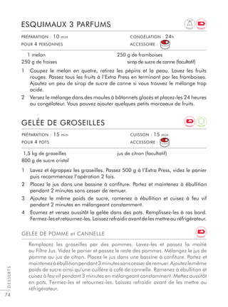74
1 Lavez et égrappez les groseilles. Passez 500 g à l’Extra Press, videz le panier
puis recommencez l’opération 2 fois.
2 Placez le jus dans une bassine à conﬁture. Portez et maintenez à ébullition
pendant 2 minutes sans cesser de remuer.
3 Ajoutez le même poids de sucre, ramenez à ébullition et cuisez à feu vif
pendant 2 minutes en mélangeant constamment.
4 Ecumez et versez aussitôt la gelée dans des pots. Remplissez-les à ras bord.
Fermez-lesetretournez-les.Laissezrefroidiravantdelesmettreauréfrigérateur.
GELÉE DE GROSEILLES
1,5 kg de groseilles
800 g de sucre cristal
jus de citron (facultatif)
DESSERTS
PRÉPARATION : 15 min CUISSON : 15 min
POUR 4 POTS ACCESSOIRE :
GELÉE DE POMME et CANNELLE
Remplacez les groseilles par des pommes. Lavez-les et passez la moitié
au Filtre Jus. Videz le panier et passez le reste des pommes. Mélangez le jus de
pomme au jus de citron. Placez le jus dans une bassine à conﬁture. Portez et
maintenezàébullitionpendant3minutessanscesserderemuer.Ajoutezlemême
poids de sucre ainsi qu’une cuillère à café de cannelle. Ramenez à ébullition et
cuisez à feu vif pendant 3 minutes en mélangeant constamment. Mettez aussitôt
en pots. Fermez-les et retournez-les. Laissez refroidir avant de les mettre au
réfrigérateur.
1 Coupez le melon en quatre, retirez les pépins et la peau. Lavez les fruits
rouges. Passez tous les fruits à l’Extra Press en terminant par les framboises.
Ajoutez un peu de sirop de sucre de canne si vous trouvez le mélange trop
acide.
2 Versez le mélange dans des moules à bâtonnets glacés et placez-les 24 heures
au congélateur. Vous pouvez ajouter quelques petits morceaux de fruits.
ESQUIMAUX 3 PARFUMS
1 melon
250 g de fraises
250 g de framboises
sirop de sucre de canne (facultatif)
PRÉPARATION : 10 min CONGÉLATION : 24h
POUR 4 PERSONNES ACCESSOIRE :
D I G E S T
A
N T I O X
E N E R G Y
E N E R G Y
E N E R G Y
 