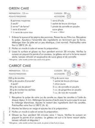 76
DESSERTS
1 Enlevez la queue et les pépins des pommes. Passez-les au Filtre Jus. Récupérez
la pulpe. Ajoutez-y l’ensemble des ingrédients en terminant par la farine.
Mélangez bien (la pâte est un peu élastique, c’est normal). Préchauffez votre
four à 180°C (th. 6).
2 Huilez un moule à cake et versez la préparation.
3 Lissez la surface et glissez au four pendant environ 30 minutes. Vériﬁez la
cuisson en piquant la pointe d’un couteau. Le gâteau est cuit si la lame ressort
sèche. Laissez refroidir et saupoudrez de sucre glace et de cannelle.
*Allergènes : cette recette contient des oeufs et du gluten.
1 Récupérez la pulpe de votre jus de carotte ou râpez les carottes à l’aide du
disque râpeur 4 mm. Mélangez les jaunes d’œufs avec le sucre jusqu’à ce que
le mélange blanchisse. Ajoutez le restant des ingrédients dont les carottes.
Préchauffez votre four à 180°C (th. 6).
2 Montez les blancs en neige et ajoutez-les à la préparation.
3 Huilez un moule à cake et versez la préparation.
4 Glissez au four pendant 50 minutes voire 1 heure. Vériﬁez la cuisson en
piquant la pointe d’un couteau. Le gâteau est cuit si la lame ressort sèche.
Laissez refroidir et dégustez !
*Allergènes : cette recette contient des oeufs, du gluten et des fruits à coque.
GREEN CAKE
CARROT CAKE
8 pommes moyennes
3 oeufs*
2 verres** de farine*
1 verre d’avoine*
1 ½ verre de sucre roux
1 verre d’huile
1 sachet de levure chimique
1 pincée de cannelle en poudre
sucre glace
**1 verre = 200ml
350 g de carottes
160 g de poudre d’amande*
4 œufs*
50 g de noix de pécan*
30 g de cranberries séchées
80 g de farine*
175 g de sucre roux
1 sachet de levure chimique
1 citron jaune
2 c.c. de cannelle en poudre
1 c.c. de gingembre en poudre
1 c.c. de noix de muscade
PRÉPARATION : 15 min CUISSON : 30 min
POUR 6 PERSONNES ACCESSOIRE :
PRÉPARATION : 15 min CUISSON : 50 min
POUR 6 PERSONNES ACCESSOIRE :
R4
ou
D I G E S T
D I G E S T
IM
M U N I T
Y
E N E R G Y
E N E R G Y
 