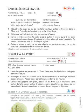 1 Récupérez la pulpe du ou de vos laits végétaux (pulpe se trouvant dans le
Filtre Jus). Faites-la sécher dans une poêle à feu doux.
2 Mélangez les fruits secs au miel ou au sirop d’agave.
3 Versez le mélange dans la poêle avec la pulpe et laissez cuire à feu doux
pendant quelques minutes. Il faut que la préparation soit assez compacte. Au
besoin, ajoutez du miel ou du sirop d’agave.
4 Étalez et tassez le mélange sur une plaque ou un plat recouvert de papier
sulfurisé. Laissez refroidir et coupez en barres.
*Allergènes : cette recette contient du soja et des fruits à coque.
BARRES ÉNERGÉTIQUES
pulpe du lait d’amandes*
et/ou pulpe du lait de noix de cajou*
et/ou pulpe du lait de soja*
cranberries séchées
noisettes concassées*
miel ou sirop d’agave
1 Lavez les poires et passez-les à l’Extra Press avec le demi citron pelé pour
obtenir un coulis.
2 Mélangez le coulis au sirop de sucre de canne et versez le mélange dans des
bacs à glaçons. Placez-les au congélateur pendant 3 à 6 heures.
3 Lorsque les glaçons sont prêts, passez-les au Filtre Jus et récupérez votre
sorbet dans le panier. Veillez à placer un verre sous le bec au cas où du jus
s’écoulerait. Servez immédiatement dans des ramequins et dégustez !
SORBET À LA POIRE
160 ml de sirop de sucre de canne
400 g de poire
½ citron jaune
PRÉPARATION : 10 min REPOS : 1h CUISSON : 15 min
POUR 6 PERSONNES ACCESSOIRE :
PRÉPARATION : 10 min CONGÉLATION : 3 à 6 h
POUR 6 PERSONNES ACCESSOIRE :
DESSERTS
77
R E L A X
E N E R G Y
E N E R G Y
R E C U P
D I G E S T
SORBET À LA MYRTILLE et AUX NOISETTES
Remplacez les poires par 500 g de myrtilles. Procédez de la même
façon. Garnissez votre sorbet de noisettes concassées*.
*Allergènes : cette recette contient des fruits à coque.
R E L A X
E N E R G Y
 