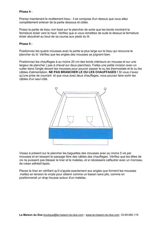 Phase 4 :

Prenez maintenant le revêtement tissu : il se compose d'un dessus que vous allez
complètement enlever de la partie dessous et côtés.

Posez la partie de tissu non tissé sur le plancher de sorte que les bords montrent la
fermeture éclair vers le haut. Vérifiez que si vous remettiez de suite le dessus la fermeture
éclair aboutirait au bout de sa course aux pieds du lit.

Phase 5 :

Positionnez les quatre mousses avec la partie la plus large sur le tissu qui recouvre le
plancher du lit. Vérifiez que les angles des mousses se joignent bien.

Positionnez les chauffages à au moins 20 cm des bords intérieurs en mousse et sur une
largeur de plancher ( pas à cheval sur deux planches). Faites une petite incision avec un
cutter dans l'angle devant les mousses pour pouvoir passer le ou les thermostats et le ou les
câbles d'alimentation. NE PAS BRANCHER LE OU LES CHAUFFAGES ! SI vous n'avez
qu'une prise de courrant et que vous avez deux chauffages, vous pouvez faire sortir les
câbles d'un seul côté.




Vissez à présent sur le plancher les baguettes des mousses avec au moins 5 vis par
mousses et en laissant le passage libre des câbles des chauffages. Vérifiez que les têtes de
vis ne puissent pas blesser le liner et le matelas, et si nécessaire calfeutrer avec un morceau
de ruban adhésif épais.

Placez le liner en vérifiant qu'il s'ajuste exactement aux angles que forment les mousses
.mettez en tension le vinyle pour obtenir comme un bassin sans plis, comme on
positionnerait un drap housse autour d'un matelas.




La Maison du Dos boutique@la-maison-du-dos.com - www.la-maison-du-dos.com 03.89.660.119
 