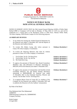 1 | Notice of AGM
Company Registration No. 196501000672 (6463-H)
(Incorporated in Malaysia)
NOTICE OF PUBLIC BANK
56TH ANNUAL GENERAL MEETING
NOTICE IS HEREBY GIVEN THAT the 56th Annual General Meeting (AGM) of Public Bank
Berhad (PBB or Company) will be held on Monday, 23 May 2022 at 11.00 a.m. and will be
conducted on a virtual basis at the Broadcast Venue at 29th Floor, Menara Public Bank,
146 Jalan Ampang, 50450 Kuala Lumpur for the following purposes:
AS ORDINARY BUSINESS
1. To lay before the meeting the Audited Financial Statements for
the financial year ended 31 December 2021 and the Reports of
the Directors and Auditors thereon.
2. To re-elect Ms Gladys Leong who retires pursuant to
Clause 105 of the Company’s Constitution.
Ordinary Resolution 1
3. To re-elect the following Directors who retire by rotation
pursuant to Clause 107 of the Company’s Constitution:
i. Tan Sri Dato’ Sri Dr. Teh Hong Piow
ii. Tan Sri Dato’ Sri Dr. Tay Ah Lek
iii. Ms Cheah Kim Ling
Ordinary Resolution 2
Ordinary Resolution 3
Ordinary Resolution 4
4. To approve the payment of Directors' fees, Board Committees
Members’ fees, and allowances to Directors amounting to
RM5,845,349 for the financial year ended 31 December 2021.
Ordinary Resolution 5
5. To approve the payment of remuneration and benefits-in-kind
(excluding Director’s fee and Board meeting allowance)
amounting to RM20,000,000 for financial year ended
31 December 2021 to the Chairman Emeritus, Director and
Adviser, Tan Sri Dato’ Sri Dr. Teh Hong Piow.
Ordinary Resolution 6
6. To re-appoint Messrs Ernst & Young PLT as Auditors of the
Company for the financial year ending 31 December 2022 and
to authorise the Directors to fix the Auditors’ remuneration.
Ordinary Resolution 7
By Order of the Board
Wan Marhanim binti Wan Muhammad
LS0009365
SSM Practising Certificate No. 202008003885
Company Secretary
Kuala Lumpur
22 April 2022
 