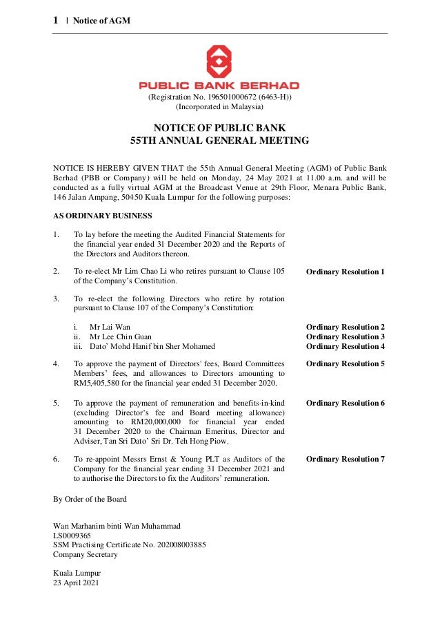 1 | Notice of AGM
(Registration No. 196501000672 (6463-H))
(Incorporated in Malaysia)
NOTICE OF PUBLIC BANK
55TH ANNUAL GENERAL MEETING
NOTICE IS HEREBY GIVEN THAT the 55th Annual General Meeting (AGM) of Public Bank
Berhad (PBB or Company) will be held on Monday, 24 May 2021 at 11.00 a.m. and will be
conducted as a fully virtual AGM at the Broadcast Venue at 29th Floor, Menara Public Bank,
146 Jalan Ampang, 50450 Kuala Lumpur for the following purposes:
AS ORDINARY BUSINESS
1. To lay before the meeting the Audited Financial Statements for
the financial year ended 31 December 2020 and the Reports of
the Directors and Auditors thereon.
2. To re-elect Mr Lim Chao Li who retires pursuant to Clause 105
of the Company’s Constitution.
Ordinary Resolution 1
3. To re-elect the following Directors who retire by rotation
pursuant to Clause 107 of the Company’s Constitution:
i. Mr Lai Wan
ii. Mr Lee Chin Guan
iii. Dato’ Mohd Hanif bin Sher Mohamed
Ordinary Resolution 2
Ordinary Resolution 3
Ordinary Resolution 4
4. To approve the payment of Directors' fees, Board Committees
Members’ fees, and allowances to Directors amounting to
RM5,405,580 for the financial year ended 31 December 2020.
Ordinary Resolution 5
5. To approve the payment of remuneration and benefits-in-kind
(excluding Director’s fee and Board meeting allowance)
amounting to RM20,000,000 for financial year ended
31 December 2020 to the Chairman Emeritus, Director and
Adviser, Tan Sri Dato’ Sri Dr. Teh Hong Piow.
Ordinary Resolution 6
6. To re-appoint Messrs Ernst & Young PLT as Auditors of the
Company for the financial year ending 31 December 2021 and
to authorise the Directors to fix the Auditors’ remuneration.
Ordinary Resolution 7
By Order of the Board
Wan Marhanim binti Wan Muhammad
LS0009365
SSM Practising Certificate No. 202008003885
Company Secretary
Kuala Lumpur
23 April 2021
 