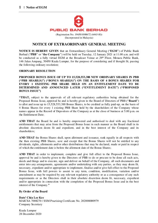 1 | Notice of EGM
(Registration No. 196501000672 (6463-H))
(Incorporated in Malaysia)
NOTICE OF EXTRAORDINARY GENERAL MEETING
NOTICE IS HEREBY GIVEN that an Extraordinary General Meeting (“EGM”) of Public Bank
Berhad (“PBB” or “the Company”) will be held on Tuesday, 12 January 2021 at 11.00 a.m. and will
be conducted as a fully virtual EGM at the Broadcast Venue at 29th
Floor, Menara Public Bank,
146 Jalan Ampang, 50450 Kuala Lumpur, for the purpose of considering and if thought fit, passing
the following ordinary resolution:
ORDINARY RESOLUTION
PROPOSED BONUS ISSUE OF UP TO 15,528,553,388 NEW ORDINARY SHARES IN PBB
(“PBB SHARE(S)”) (“BONUS SHARE(S)”) ON THE BASIS OF 4 BONUS SHARES FOR
EVERY 1 EXISTING PBB SHARE HELD ON AN ENTITLEMENT DATE TO BE
DETERMINED AND ANNOUNCED LATER (“ENTITLEMENT DATE”) (“PROPOSED
BONUS ISSUE”)
“THAT, subject to the approvals of all relevant regulatory authorities being obtained for the
Proposed Bonus Issue, approval be and is hereby given to the Board of Directors of PBB (“Board”)
to allot and issue up to 15,528,553,388 Bonus Shares, to be credited as fully paid-up, on the basis of
4 Bonus Shares for every 1 existing PBB Share held by the shareholders of the Company whose
names appear in the Record of Depositors of the Company as at the close of business at 5.00 p.m. on
the Entitlement Date;
AND THAT the Board be and is hereby empowered and authorised to deal with any fractional
entitlements that may arise from the Proposed Bonus Issue in such manner as the Board shall in its
absolute discretion deem fit and expedient, and in the best interest of the Company and its
shareholders;
AND THAT the Bonus Shares shall, upon allotment and issuance, rank equally in all respects with
the then existing PBB Shares, save and except that the Bonus Shares will not be entitled to any
dividends, rights, allotments and/or other distributions that may be declared, made or paid in respect
of which the entitlement date is before the allotment date of the Bonus Shares;
AND THAT in order to implement, complete and give full effect to the Proposed Bonus Issue,
approval be and is hereby given to the Directors of PBB to do or procure to be done all such acts,
deeds and things and to execute, sign and deliver on behalf of the Company, all such documents and
enter into any arrangements, agreements and/or undertaking with any parties, as they may deem fit,
necessary, expedient and/or appropriate to implement, finalise and/or give full effect to the Proposed
Bonus Issue, with full powers to assent to any term, condition, modification, variation and/or
amendment as may be required by any relevant regulatory authority or as a consequence of any such
requirements or as the Directors shall in their absolute discretion deem fit, necessary, expedient
and/or appropriate in connection with the completion of the Proposed Bonus Issue and in the best
interest of the Company.”
By Order of the Board
Dato’ Chia Lee Kee
MAICSA 7008270 / SSM Practising Certificate No. 202008000979
Company Secretary
Kuala Lumpur
28 December 2020
 