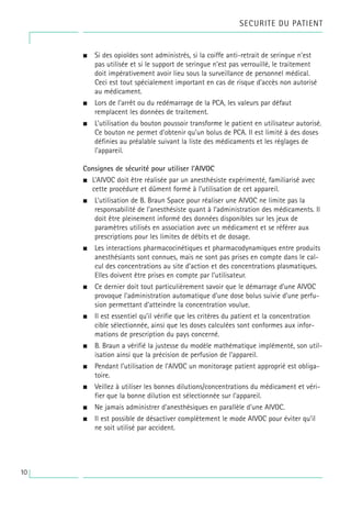• Si des opioïdes sont administrés, si la coiffe anti-retrait de seringue n’est
pas utilisée et si le support de seringue n'est pas verrouillé, le traitement
doit impérativement avoir lieu sous la surveillance de personnel médical.
Ceci est tout spécialement important en cas de risque d'accès non autorisé
au médicament.
• Lors de l’arrêt ou du redémarrage de la PCA, les valeurs par défaut
remplacent les données de traitement.
• L’utilisation du bouton poussoir transforme le patient en utilisateur autorisé.
Ce bouton ne permet d’obtenir qu’un bolus de PCA. Il est limité à des doses
définies au préalable suivant la liste des médicaments et les réglages de
l'appareil.
Consignes de sécurité pour utiliser l’AIVOC
• L’AIVOC doit être réalisée par un anesthésiste expérimenté, familiarisé avec
cette procédure et dûment formé à l’utilisation de cet appareil.
• L’utilisation de B. Braun Space pour réaliser une AIVOC ne limite pas la
responsabilité de l’anesthésiste quant à l’administration des médicaments. Il
doit être pleinement informé des données disponibles sur les jeux de
paramètres utilisés en association avec un médicament et se référer aux
prescriptions pour les limites de débits et de dosage.
• Les interactions pharmacocinétiques et pharmacodynamiques entre produits
anesthésiants sont connues, mais ne sont pas prises en compte dans le cal-
cul des concentrations au site d’action et des concentrations plasmatiques.
Elles doivent être prises en compte par l’utilisateur.
• Ce dernier doit tout particulièrement savoir que le démarrage d’une AIVOC
provoque l’administration automatique d’une dose bolus suivie d’une perfu-
sion permettant d’atteindre la concentration voulue.
• Il est essentiel qu’il vérifie que les critères du patient et la concentration
cible sélectionnée, ainsi que les doses calculées sont conformes aux infor-
mations de prescription du pays concerné.
• B. Braun a vérifié la justesse du modèle mathématique implémenté, son util-
isation ainsi que la précision de perfusion de l’appareil.
• Pendant l’utilisation de l’AIVOC un monitorage patient approprié est obliga-
toire.
• Veillez à utiliser les bonnes dilutions/concentrations du médicament et véri-
fier que la bonne dilution est sélectionnée sur l’appareil.
• Ne jamais administrer d'anesthésiques en parallèle d'une AIVOC.
• Il est possible de désactiver complètement le mode AIVOC pour éviter qu’il
ne soit utilisé par accident.
SECURITE DU PATIENT
10
 