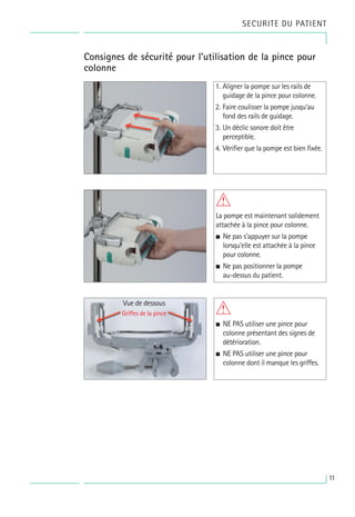 SECURITE DU PATIENT
Consignes de sécurité pour l’utilisation de la pince pour
colonne
1. Aligner la pompe sur les rails de
guidage de la pince pour colonne.
2. Faire coulisser la pompe jusqu’au
fond des rails de guidage.
3. Un déclic sonore doit être
perceptible.
4. Vérifier que la pompe est bien fixée.
W
La pompe est maintenant solidement
attachée à la pince pour colonne.
• Ne pas s’appuyer sur la pompe
lorsqu’elle est attachée à la pince
pour colonne.
• Ne pas positionner la pompe
au-dessus du patient.
W
• NE PAS utiliser une pince pour
colonne présentant des signes de
détérioration.
• NE PAS utiliser une pince pour
colonne dont il manque les griffes.
Vue de dessous
Griffes de la pince
11
 