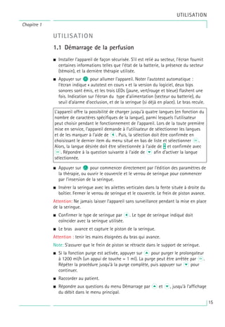 15
Chapitre 1
UTILISATION
UTILISATION
1.1 Démarrage de la perfusion
• Installer l’appareil de façon sécurisée. S’il est relié au secteur, l’écran fournit
certaines informations telles que l’état de la batterie, la présence du secteur
(témoin), et la dernière thérapie utilisée.
• Appuyer sur o pour allumer l’appareil. Noter l’autotest automatique :
l’écran indique « autotest en cours » et la version du logiciel, deux bips
sonores sont émis, et les trois LEDs (jaune, vert/rouge et bleue) flashent une
fois. Indication sur l’écran du type d’alimentation (secteur ou batterie), du
seuil d’alarme d’occlusion, et de la seringue (si déjà en place). Le bras recule.
• Appuyer sur c pour commencer directement par l’édition des paramètres de
la thérapie, ou ouvrir le couvercle et le verrou de seringue pour commencer
par l’insersion de la seringue.
• Insérer la seringue avec les ailettes verticales dans la fente située à droite du
boîtier. Fermer le verrou de seringue et le couvercle. Le frein de piston avance.
Attention: Ne jamais laisser l’appareil sans surveillance pendant la mise en place
de la seringue.
• Confirmer le type de seringue par L. Le type de seringue indiqué doit
coïncider avec la seringue utilisée.
• Le bras avance et capture le piston de la seringue.
Attention : tenir les mains éloignées du bras qui avance.
Note: S’assurer que le frein de piston se rétracte dans le support de seringue.
• Si la fonction purge est activée, appuyer sur u pour purger le prolongateur
à 1200 ml/h (un appui de touche = 1 ml). La purge peut être arrêtée par k.
Répéter la procédure jusqu’à la purge complète, puis appuyer sur d pour
continuer.
• Raccorder au patient.
• Répondre aux questions du menu Démarrage par u et d, jusqu’à l’affichage
du débit dans le menu principal.
L’appareil offre la possibilité de charger jusqu’à quatre langues (en fonction du
nombre de caractères spécifiques de la langue), parmi lesquels l’utilisateur
peut choisir pendant le fonctionnement de l’appareil. Lors de la toute première
mise en service, l’appareil demande à l’utilisateur de sélectionner les langues
et de les marquer à l’aide de l. Puis, la sélection doit être confirmée en
choisissant le dernier item du menu situé en bas de liste et sélectionner k.
Alors, la langue désirée doit être sélectionnée à l’aide de t et confirmée avec
k. Répondre à la question suivante à l’aide de d afin d’activer la langue
sélectionnée.
 