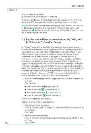 UTILISATION
Chapitre 1
Entrer le débit de perfusion:
• Appuyer sur l pour démarrer la perfusion.
• Appuyer sur s
f. pour démarrer la perfusion. Le déroulement des flèches sur
l’écran et la LED verte au-dessus indiquent que la perfusion est en cours.
Note: La perfusion en cours peut être interrompue à tout moment par sélection
de s
f. L’appareil peut être mise hors tension à n’importe quel moment, en
appuyant sur o pendant 3 secondes (exception : Verrouillage niveau 2) et tant
que le dispositif jetable est inséré.
1.2 Entrées avec différentes combinaisons de Débit, VAP
(= Volume A Perfuser), et Temps
Le Perfusor® Space offre la possibilité de programmer une limite de volume et
de temps en complément du débit de perfusion. Lorsqu’on programme deux de
ces paramètres, le troisième est calculé par l’appareil. Si une limite de volume
et/ou de temps est programmée, une flèche est placée devant l’un de ces
paramètres dans le Menu Principal. Il est appelé la « cible ». Pendant la
perfusion, ce symbole cible s’affiche près des flèches de navigation sur l’écran
de perfusion (ce symbole n’est pas visible lors d’une AIVOC). Il signifie que
l’appareil a été programmé avec une limite de volume ou de temps. L’attribution
du symbole cible, apparente dans le Menu Principal, indique le paramètre sélec-
tionné pour l’application (VAP ou temps). Lorsqu’on modifie la valeur du débit, le
paramètre ciblé reste inchangé, c’est le paramètre non ciblé qui est ajusté.
Lorsque la perfusion est démarrée, le VAP et le temps résiduels sont affichés
dans le menu État et sur l’écran (les valeurs sont décomptées).
1.) Entrer le VAP et le temps : le débit de perfusion est calculé et affiché en bas
de l’écran.
Cible : Volume
• Sélectionner VAP avec t et ouvrir par l.
• Entrer le VAP avec q et confirmer par k.
• Sélectionner Temps avec t et ouvrir par l.
• Entrer le temps avec q et confirmer par k.
Vérifier la pertinence du débit calculé.
Procéder de la même façon pour 2.) et 3.).
2.) Perfusion avec limite de volume
Entrer le débit et le VAP : la durée de la perfusion est calculée et affichée en
bas de l’écran.
Cible : VAP
3.) Perfusion avec limite de temps
Entrer le débit et le temps : le volume perfusé est calculé et affiché en bas
de l’écran.
Cible : temps
16
 