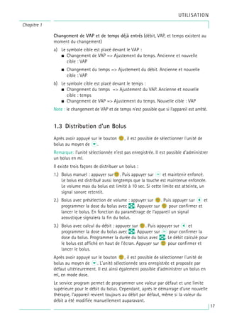 Changement de VAP et de temps déjà entrés (débit, VAP, et temps existent au
moment du changement)
a) Le symbole cible est placé devant le VAP :
• Changement de VAP => Ajustement du temps. Ancienne et nouvelle
cible : VAP
• Changement du temps => Ajustement du débit. Ancienne et nouvelle
cible : VAP
b) Le symbole cible est placé devant le temps :
• Changement du temps => Ajustement du VAP. Ancienne et nouvelle
cible : temps
• Changement de VAP => Ajustement du temps. Nouvelle cible : VAP
Note : le changement de VAP et de temps n’est possible que si l’appareil est arrêté.
1.3 Distribution d’un Bolus
Après avoir appuyé sur le bouton n
b, il est possible de sélectionner l'unité de
bolus au moyen de d.
Remarque: l’unité sélectionnée n’est pas enregistrée. Il est possible d’administrer
un bolus en ml.
Il existe trois façons de distribuer un bolus :
1.) Bolus manuel : appuyer surn
b. Puis appuyer sur k et maintenir enfoncé.
Le bolus est distribué aussi longtemps que la touche est maintenue enfoncée.
Le volume max du bolus est limité à 10 sec. Si cette limite est atteinte, un
signal sonore retentit.
2.) Bolus avec présélection de volume : appuyer sur n
b. Puis appuyer sur l et
programmer la dose du bolus avec q. Appuyer sur n
b pour confirmer et
lancer le bolus. En fonction du paramétrage de l’appareil un signal
acoustique signalera la fin du bolus.
3.) Bolus avec calcul du débit : appuyer sur n
b. Puis appuyer sur l et
programmer la dose du bolus avec q. Appuyer sur k pour confirmer la
dose du bolus. Programmer la durée du bolus avec q. Le débit calculé pour
le bolus est affiché en haut de l’écran. Appuyer sur n
b pour confirmer et
lancer le bolus.
Après avoir appuyé sur le bouton n
b, il est possible de sélectionner l'unité de
bolus au moyen de d. L'unité sélectionnée sera enregistrée et proposée par
défaut ultérieurement. Il est ainsi également possible d’administrer un bolus en
ml, en mode dose.
Le service program permet de programmer une valeur par défaut et une limite
supérieure pour le débit du bolus. Cependant, après le démarrage d’une nouvelle
thérapie, l’appareil revient toujours au débit par défaut, même si la valeur du
débit a été modifiée manuellement auparavant.
Chapitre 1
UTILISATION
17
 