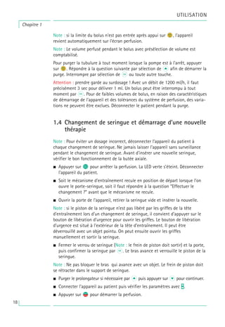 UTILISATION
Note : si la limite du bolus n’est pas entrée après appui sur n
b, l’appareil
revient automatiquement sur l’écran perfusion.
Note : Le volume perfusé pendant le bolus avec présélection de volume est
comptabilisé.
Pour purger la tubulure à tout moment lorsque la pompe est à l’arrêt, appuyer
sur n
b. Répondre à la question suivante par sélection de u afin de démarrer la
purge. Interrompre par sélection de k ou toute autre touche.
Attention : prendre garde au surdosage ! Avec un débit de 1200 ml/h, il faut
précisément 3 sec pour délivrer 1 ml. Un bolus peut être interrompu à tout
moment par k. Pour de faibles volumes de bolus, en raison des caractéristiques
de démarrage de l’appareil et des tolérances du système de perfusion, des varia-
tions ne peuvent être exclues. Déconnecter le patient pendant la purge.
1.4 Changement de seringue et démarrage d’une nouvelle
thérapie
Note : Pour éviter un dosage incorrect, déconnecter l’appareil du patient à
chaque changement de seringue. Ne jamais laisser l’appareil sans surveillance
pendant le changement de seringue. Avant d’insérer une nouvelle seringue,
vérifier le bon fonctionnement de la butée axiale.
• Appuyer sur s pour arrêter la perfusion. La LED verte s’éteint. Déconnecter
l’appareil du patient.
• Soit le mécanisme d’entraînement recule en position de départ lorsque l’on
ouvre le porte-seringue, soit il faut répondre à la question “Effectuer le
changement ?” avant que le mécanisme ne recule.
• Ouvrir la porte de l’appareil, retirer la seringue vide et insérer la nouvelle.
Note : si le piston de la seringue n’est pas libéré par les griffes de la tête
d’entraînement lors d’un changement de seringue, il convient d’appuyer sur le
bouton de libération d’urgence pour ouvrir les griffes. Le bouton de libération
d’urgence est situé à l’extérieur de la tête d’entraînement. Il peut être
déverrouillé avec un objet pointu. On peut ensuite ouvrir les griffes
manuellement et sortir la seringue.
• Fermer le verrou de seringue (Note : le frein de piston doit sortir) et la porte,
puis confirmer la seringue par k. Le bras avance et verrouille le piston de la
seringue.
Note : Ne pas bloquer le bras qui avance avec un objet. Le frein de piston doit
se rétracter dans le support de seringue.
• Purger le prolongateur si nécessaire par u puis appuyer sur d pour continuer.
• Connecter l’appareil au patient puis vérifier les paramètres avec t.
• Appuyer sur s
f pour démarrer la perfusion.
Chapitre 1
18
 
